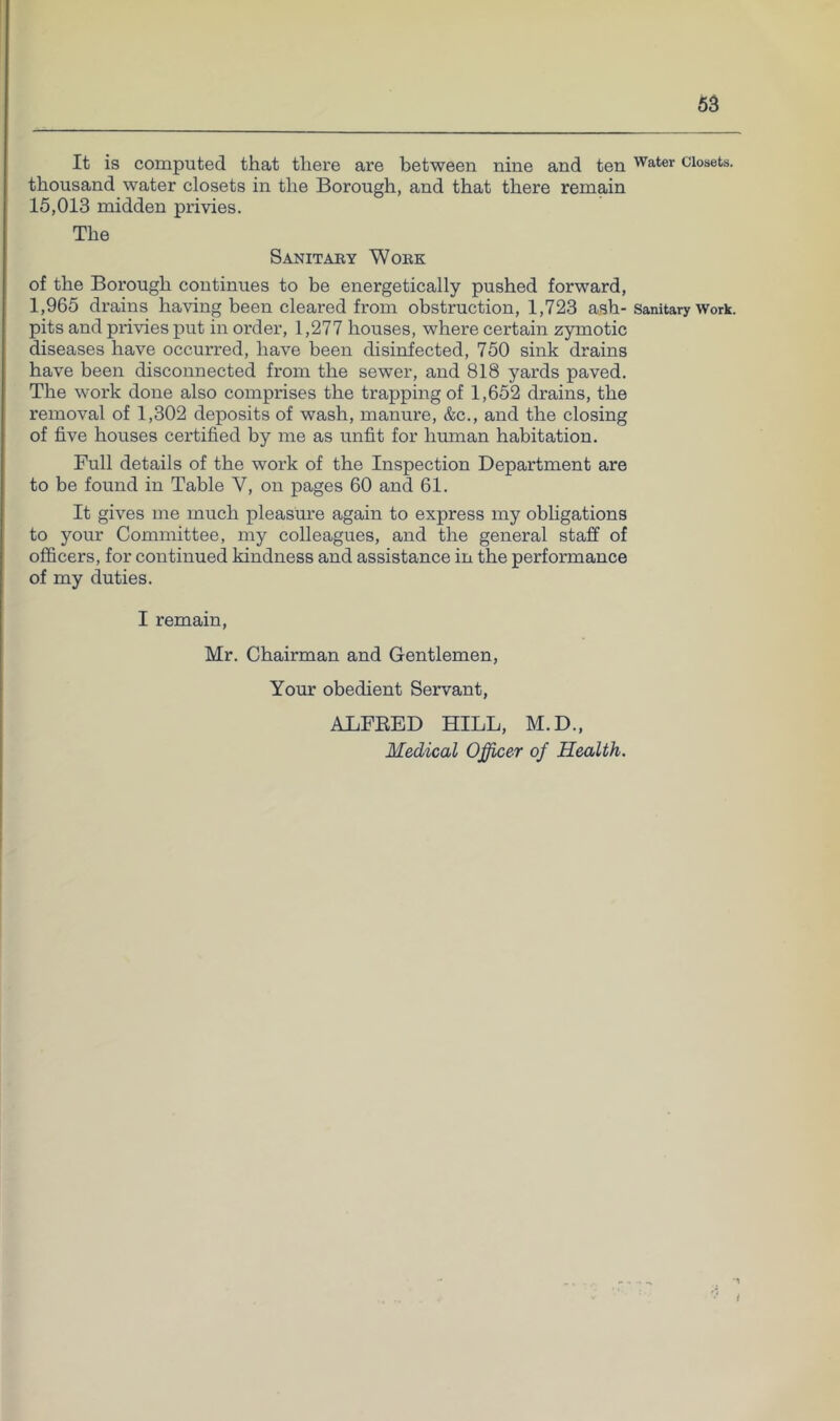 It is computed that there are between nine and ten Water closets, thousand water closets in the Borough, and that there remain 15,013 midden privies. The Sanitaby Wobk of the Borough continues to be energetically pushed forward, 1,965 drains having been cleared from obstruction, 1,723 ash- sanitary Work, pits and pi’ivies put in order, 1,277 houses, where certain zymotic diseases have occurred, have been disinfected, 750 sink drains have been disconnected from the sewer, and 818 yards paved. The work done also comprises the trapping of 1,652 drains, the removal of 1,302 deposits of wash, manure, &c., and the closing of five houses certified by me as unfit for human habitation. Full details of the work of the Inspection Department are to be found in Table V, on pages 60 and 61. It gives me much pleasure again to express my obligations to your Committee, my colleagues, and the general staff of officers, for continued kindness and assistance in the performance of my duties. I remain, Mr. Chairman and Gentlemen, Your obedient Servant, ADFEED HILL, M.D., Medical Officer of Health. ■1 i