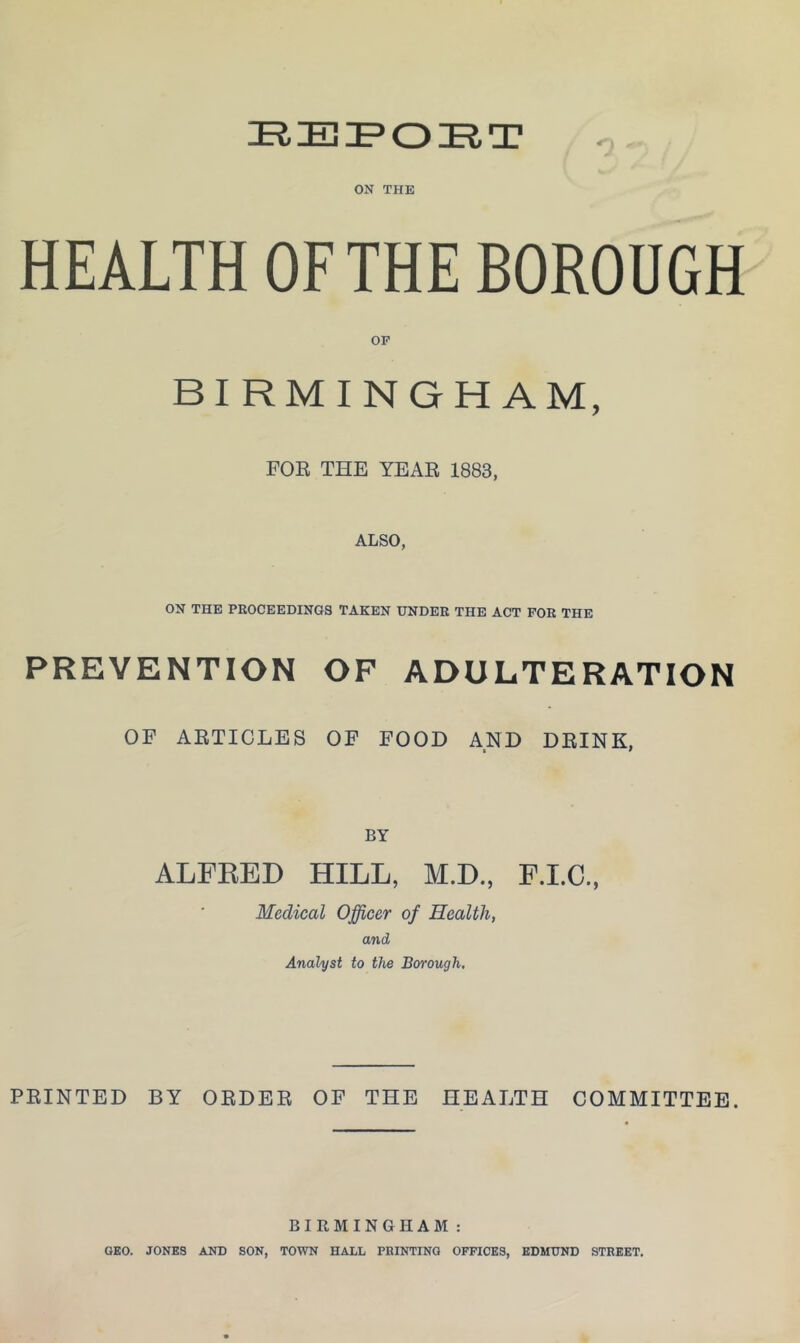 ON THE HEALTH OF THE BOROUGH OP BIRMINGHAM, FOE THE YEAE 1883, ALSO, ON THE PROCEEDINGS TAKEN UNDER THE ACT FOR THE PREVENTION OF ADULTERATION OF AETICLES OF FOOD AND DEINK, t 9 BY ALFEED HILL, M.D., F.LC., Medical Officer of Health, and Analyst to the Borough, FEINTED BY OEDEE OF THE HEALTH COMMITTEE. BIRMINGHAM: GEO. JONES AND SON, TOWN HALL PRINTING OFFICES, EDMUND STREET.