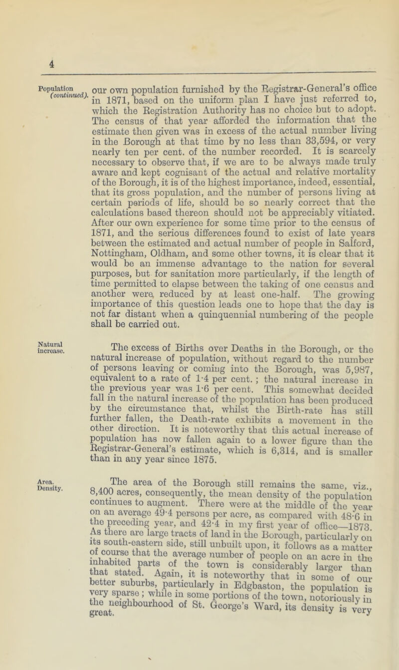 Population our owu population furnished by the Ecjgistrar-General’s office (conti7iued). uniform plan I have just referred to, which the Kegistration Authority has no choice but to adopt. The census of that year afforded the information that the estimate then given was in excess of the actual number living in the Borough at that time by no less than 33,594, or very nearly ten per cent, of the number recorded. It is scarcely necessary to observe that, if we are to be always made truly aware and kept cognisant of the actual and relative mortality of the Borough, it is of the highest importance, indeed, essential, that its gross population, and the number of persons living at certain periods of life, should be so nearly correct that the calculations based thereon should not be appreciably vitiated. After our own experience for some time prior to the census of 1871, and the serious differences found to exist of late years between the estimated and actual number of people in Salford, Nottingham, Oldham, and some other towns, it is clear that it would be an immense advantage to the nation for several purposes, but for sanitation more particularly, if the length of time permitted to elapse between the taking of one census and another were, reduced by at least one-half. The growing importance of this question leads one to hope that the day is not far distant when a quinquennial numbering of the people shall be carried out. The excess of Births over Deaths in the Borough, or the natural increase of population, without regard to the number of persons leaving or coming into the Borough, w'as 5,987, equivalent to a rate of 1’4 per cent. ; the natural increase in the previous year was 1-6 percent. This somewhat decided fall in the natural increase of the population has been produced by the circumstance that, whilst the Birth-rate has still further fallen, the Death-rate exhibits a movement in the other direction. It is noteworthy that this actual increase of population has now fallen again to a lower figure than the Eegistiar-Greneial s estimate, which is 6,314, and is smaller than in any year since 1875. Area. Density. Q Borough still remains the same, viz 8,400 acres, consequently, the mean density of the population continues to augment. There were at the middle of the year on an average 49-4 persons per acre, as compared with 48-G in the p’eceding year, and 42-4 in my first year of office—1873. As there are large tracts of land in the Borough, particular! v on Its south-eastern side, still unbuilt upon, it follows as a matter ot course that the average number of people on an acre in the inhabited parts of the _ town is considerably larger than that stated. Againit is noteworthy that in some of our better suburbs particularly in Edgbaston, the population is veiy spaiso , while m some portions of the town, notoriously in the^ueighbourhood of St. George’s Ward, its density is very