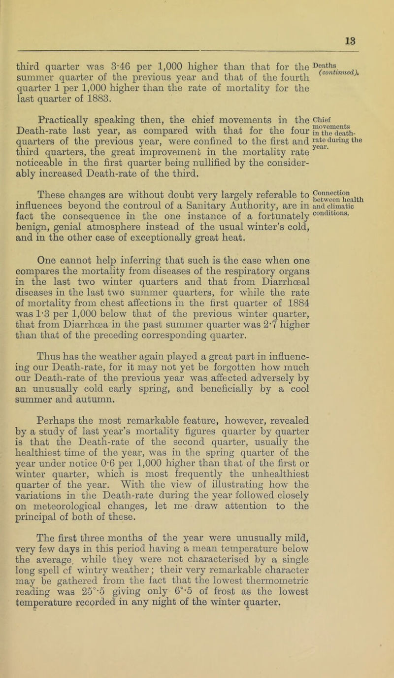 third quarter was 3-46 per 1,000 higher than that for the Deaths summer quarter of the previous year and that of the fourth quarter 1 per 1,000 higher than the rate of mortality for the last quarter of 1883. Practically speaking then, the chief movements in the chief Death-rate last year, as compared with that for the four “ufrcieath- quarters of the previous year, were confined to the first and the tliird quarters, the great improvemenc in the mortality rate noticeable in the first quarter being nullified by the consider- ably increased Death-rate of the third. These changes are without doubt very largely referable to ^euveen hlnth influences beyond the controul of a Sanitary Authority, are in ami climatic fact the consequence in the one instance of a fortunately benign, genial atmosphere instead of the usual winter’s cold, and in the other case of exceptionally great heat. One cannot help inferring that such is the case when one compares the mortality from diseases of the respiratory organs in the last two winter quarters and that from Diarrhoeal diseases in the last two summer quarters, for while the rate of mortality from chest affections in the first quarter of 1884 was 1'3 per 1,000 below that of the previous winter quarter, that from Diarrhoea in the past summer quarter was 2-7 higher than that of the preceding corresponding quarter. Thus has the weather again played a great part in influenc- ing our Death-rate, for it may not yet be forgotten how much our Death-rate of the previous year was.affected adversely by an unusually cold early spring, and beneficially by a cool smnmer and autumn. Perhaps the most remarkable feature, however, revealed by a study of last year’s mortality figures quarter by quarter is that the Death-rate of the second quarter, usually the healthiest time of the year, was in the spring quarter of the year under notice 0-6 per 1,000 higher than that of the first or winter quarter, which is most frequently the unhealthiest quarter of the year. With the view of illustrating how the variations in the Death-rate during the year followed closely on meteorological changes, let me draw attention to the principal of both of these. The first three months of the year were unusually mild, very few days in this period having a mean temperature below the average, while they were not characterised by a single long spell cf wintry weather; their very remarkable character may be gathered from the fact that the lowest thermometric reading was 25°-5 giving only 6°-5 of frost as the lowest temperature recorded in any night of the winter quarter.