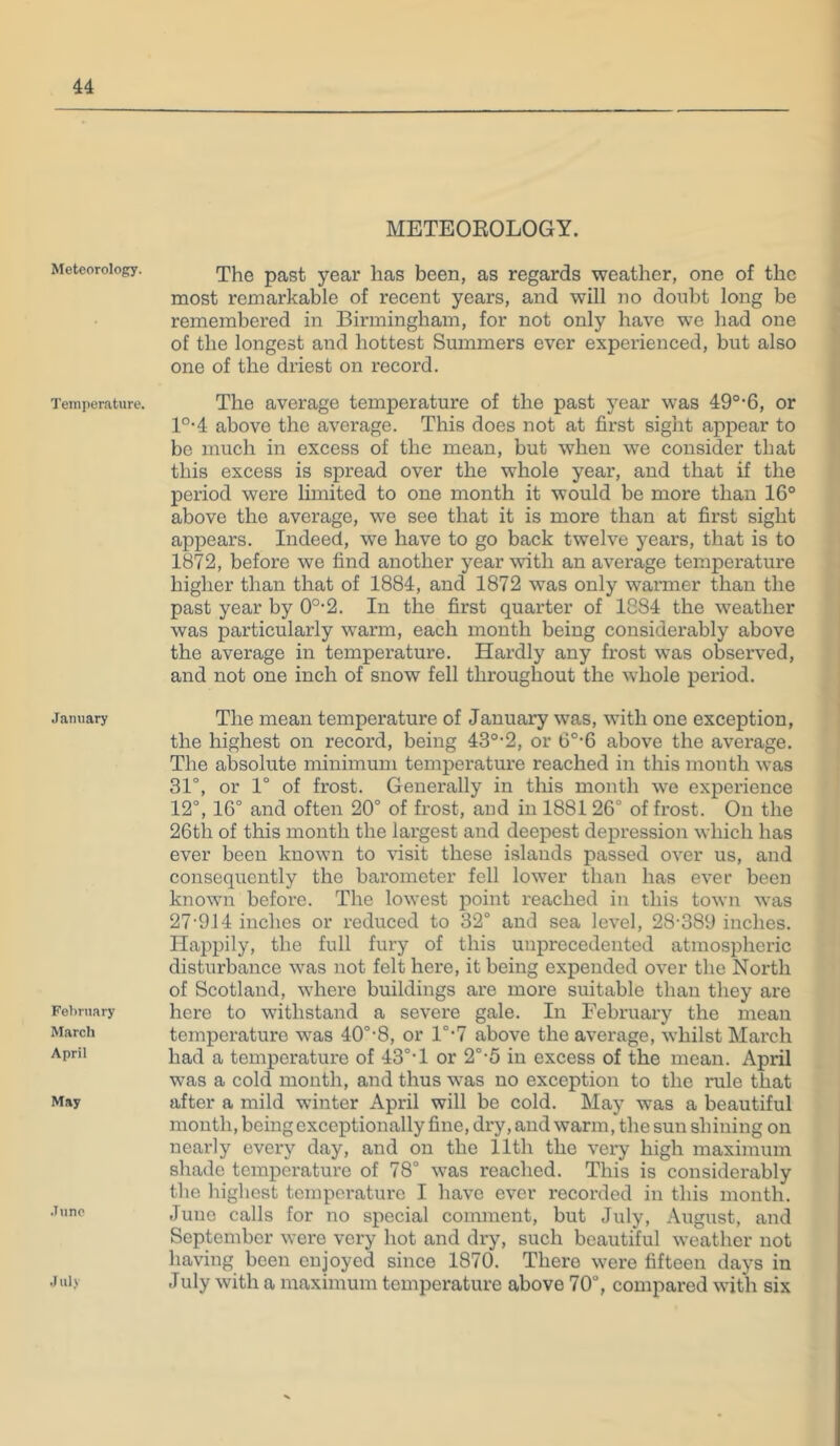Meteorology. Temperature. January February March April May June July METEOEOLOGY. The past year has been, as regards weather, one of the most remarkable of recent years, and will no donbt long be remembered in Birmingham, for not only have we had one of the longest and hottest Summers ever experienced, but also one of the driest on record. The average temperature of the past year was 49°-6, or l°-4 above the average. This does not at first sight appear to bo much in excess of the mean, but when we consider that this excess is spread over the whole year, and that if the period were limited to one month it would be more than 16° above the average, we see that it is more than at first sight appears. Indeed, we have to go back twelve years, that is to 1872, before we find another year with an average temperature higher than that of 1884, and 1872 was only warmer than the past year by 0°-2. In the first quarter of 1884 the weather was particularly warm, each mouth being considerably above the average in temperature. Hardly any frost was observed, and not one inch of snow fell throughout the whole period. The mean temperature of January was, with one exception, the highest on record, being 43°’2, or 6°-6 above the average. The absolute minimum temperature reached in this month was 31°, or 1° of frost. Generally in tliis month we experience 12°, 16° and often 20° of frost, and in 188126° of frost. On the 26th of this month the largest and deepest depression which has ever been known to visit these islands passed over us, and consequently the barometer fell lower than has ever been known before. The lowest point reached in this town was 27-914 inches or reduced to 32° and sea level, 28-389 inches. Happily, the full fury of this unprecedented atmospheric disturbance was not felt here, it being expended over the North of Scotland, where buildings are more suitable than they are here to withstand a severe gale. In February the mean temperature -v\'as 40°-8, or l°-7 above the average, whilst March had a temperature of 43°*1 or 2°-5 in excess of the mean. April was a cold mouth, and thus was no exception to the rule that after a mild winter April will be cold. May was a beautiful month, being exceptionally fine, dry, and warm, the sun shining on nearly every day, and on the 11th the very high maximum shade temperature of 78° was reached. This is considerably the highest temperature I have ever recorded in this month. Juno calls for no special comment, but July, August, and September were very hot and dry, such beautiful weather not having been enjoyed since 1870. There were fifteen days in July with a maximum temperature above 70°, compared with six