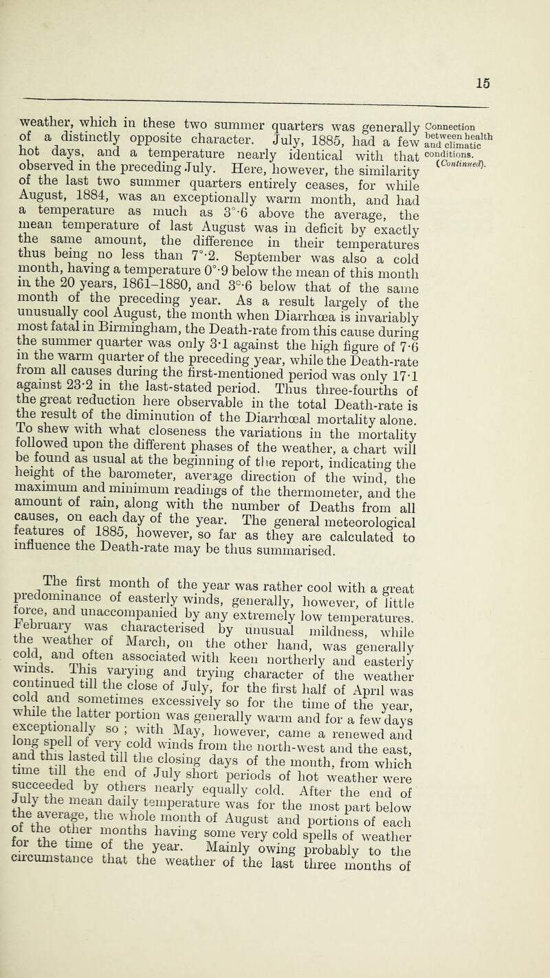 weather, which in these two summer quarters was generally of a distinctly opposite character. July, 1885, had a few hot days, and a temperature nearly identical with that observed in the preceding July. Here, however, the similarity of the last two summer quarters entirely ceases, for while August, 1884, was an exceptionally warm month, and had a temperature as much as 3°-6 above the average, the mean temperature of last August was in deficit by exactly the same amount, the difference in their temperatures thus being no less than 7°-2. September was also a cold month, having a temperature 0°-9 below the mean of this month in the 20 years, 1861-1880, and 3°-6 below that of the same month of the preceding year. As a result largely of the unusually cool August, the month when Diarrhoea is invariably most fatal in Birmingham, the Death-rate from this cause during the summer quarter was only 3*1 against the high figure of 7-6 in the warm quarter of the preceding year, while the Death-rate from all causes during the first-mentioned period was only 17*1 against 23-2 in the last-stated period. Thus three-fourths of the great reduction here observable in the total Death-rate is ^e result of the diminution of the Diarrhceal mortality alone, io shew with what closeness the variations in the mortality followed upon the different phases of the weather, a chart will 1 • beginning of the report, indicating the lieignt 01 the barometer, average direction of the wind, the maximum and minimum readings of the thermometer, and the amount of ram, along with the number of Deaths from all causes, on each day of the year. The general meteorological features of 1885, however, so far as they are calculated to innuence the Death-rate may be thus summarised. The first month of the year was rather cool with a great piedommance of easterly winds, generally, however, of little force, and unaccompanied by any extremely low temperatures, fiebruary was characterised by unusual mildness, while the w^eather of March, on the other hand, was generally . ’ and often associated with keen northerly and easterly winds. This yarymg and trying character of the weather continued till the close of July, for the first half of April was cold and sometimes excessively so for the time of the year while the latter portion was generally warm and for a few days exceptionally so ; with May, however, came a renewed and ^ north-west and the east, W ^ I the closing days of the month, from which i July short periods of hot weather were succeeded by others nearly equally cold. After the end of temperature was for the most part below the average, the whole month of August and portions of each fnv t-hp having some very cold spells of weather foi the time of the year. Mainly owing probably to the ciicumstance that the weather of the last three ninths of Connection between health and climatic conditions. (.Continued).