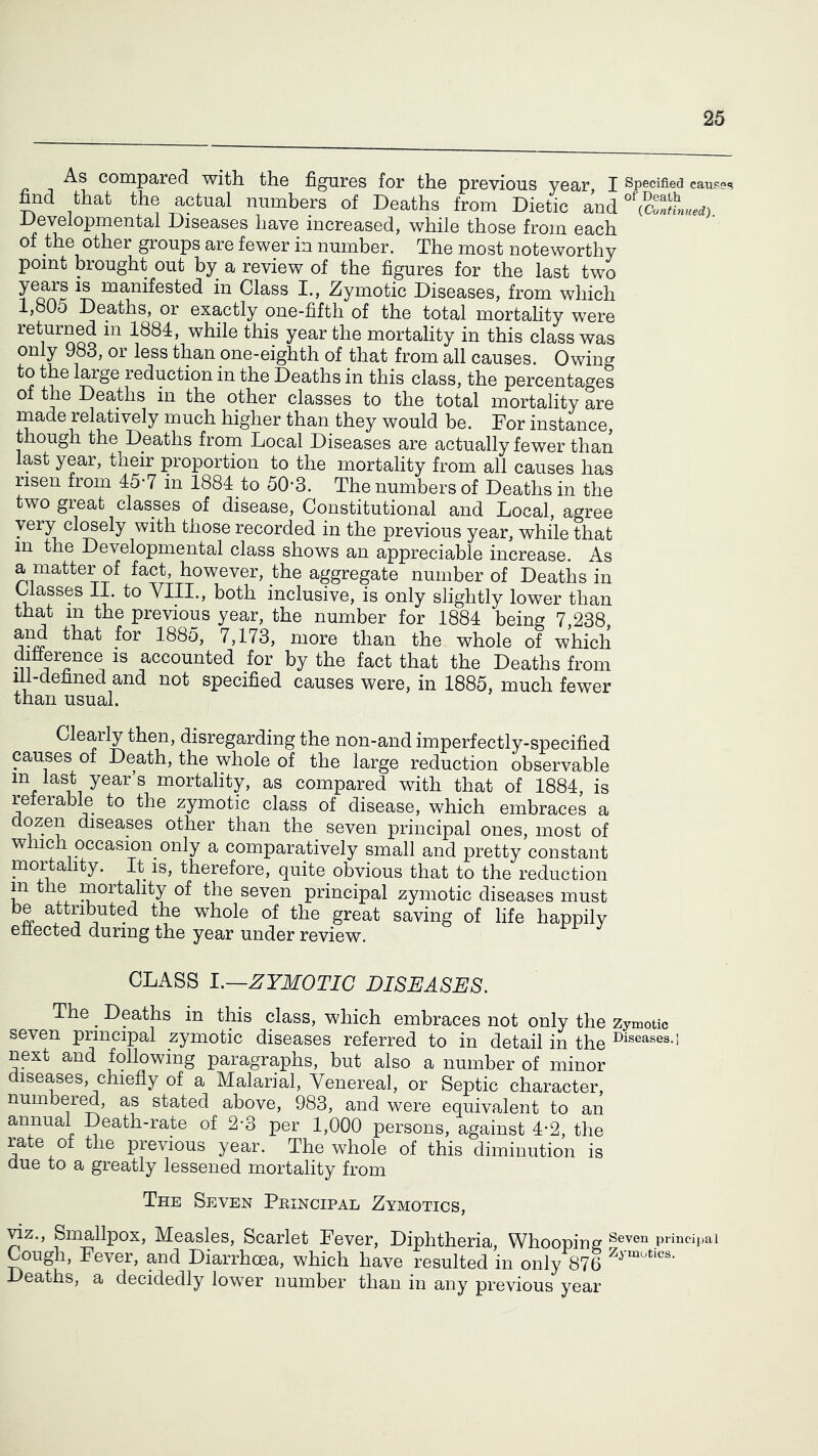 As compared with the figures for the previous year J Specified eauses find that the actual numbers of Deaths from Dietio and developmental Diseases have increased, while those from each of the other groups are fewer in number. The most noteworthy point brought out by a review of the figures for the last two years is manifested in Class I., Zymotic Diseases, from which 1,805 Deaths, or exactly one-fifth of the total mortality were returned in 1884, while this year the mortality in this class was only 983, or less than one-eighth of that from all causes. Owing to the large reduction in the Deaths in this class, the percentages of the Deaths in the other classes to the total mortality are rnade relatively much higher than they would be. Dor instance, though the Deaths from Local Diseases are actually fewer than last year, their proportion to the mortality from all causes has risen from 45-7 in 1884_to 50-3. The numbers of Deaths in the two great classes of disease. Constitutional and Local, agree very cicely with those recorded in the previous year, while that m the Developmental class shows an appreciable increase. As a matter of fact, however, the aggregate number of Deaths in Classes II. to VIII., both inclusive, is only slightly lower than that m the previous year, the number for 1884 being 7,238 and that for 1885, 7,173, more than the whole of which difference is accounted for by the fact that the Deaths from ill-defined and not specified causes were, in 1885, much fewer than usual. Clearly then, disregarding the non-and imperfectly-specified causes of Death, the whole of the large reduction observable in last year’s mortality, as compared with that of 1884, is referable to the zymotic class of disease, which embraces a dozen diseases other than the seven principal ones, most of winch occasion only a comparatively small and pretty constant mortality. It is, therefore, quite_ obvious that to the reduction m the mortality of the seven principal zymotic diseases must be attributed the whole of the great saving of life happily effected during the year under review. CLASS L~ZYMOTIC DISEASES. The ^ Deaths in this class, which embraces not only the zymotic seven principal zymotic diseases referred to in detail in the ^^iseases.i next and following paragraphs, but also a number of minor diseases, chiefly of a Malarial, Venereal, or Septic character, numbered, as stated above, 983, and were equivalent to an annual Death-rate of 2-3 per 1,000 persons, against 4-2, the rate of the previous year. The whole of this diminution is due to a greatly lessened mortality from The Seven Peincipal Zymotics, wz.. Smallpox, Measles, Scarlet Pever, Diphtheria, Whooping Cough, Fever, and Diarrhoea, which have resulted in only 876 eaths, a decidedly lower number than in any previous year