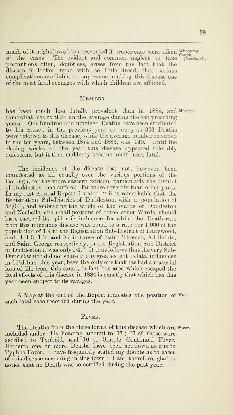 much of it might have been prevented if proper care were taken Whooping of the cases. The evident and common neglect to take ^(Continued). precautions often, doubtless, arises from the fact that the disease is looked upon with so little dread, that serious complications are liable to supervene, making this disease one of the most fatal scourges with which children are afflicted. Measles has been much less fatally prevalent than in 1884, and Measles, somewhat less so than on the average during the ten preceding years. One hundred and nineteen Deaths have been attributed to this cause; in the previous year so many as 333 Deaths were referred to this disease, while the average number recorded in the ten years, between 1874 and 1883, was 140. Until the closing weeks of the year this disease appeared tolerably quiescent, but it then suddenly became much more fatal. The incidence of the disease has not, however, been manifested at all equally over the various portions of the Borough, for the more eastern portion, particularly the district of Duddeston, has suffered far more severely than other parts. In my last Annual Eeport I stated, “ it is remarkable that the Eegistration Sub-District of Duddeston, with a population of 58,000, and embracing the whole of the Wards of Duddeston and Nechells, and small portions of three other Wards, should have escaped its epidemic influence, for while the Death-rate from this infectious disease was equal to a rate per 1,000 of the population of 1-4 in the Eegistration Sub-District of Ladywood, and of 1-3, Iffl, and 0-9 in those of Saint Thomas, All Saints, and Saint George respectively, in the Eegistration Sub-District of Duddeston it was only 0’4.” It thus follows that the very Sub- District which did not share to any great extent its fatal influences in 1884 has, this year, been the only one that has had a material loss of life from this cause, in fact the area which escaped the fatal effects of this disease in 1884 is exactly that which has this year been subject to its ravages. A Map at the end of the Eeport indicates the position of Map. each fatal case recorded during the year. Fever. The Deaths from the three forms of this disease which are Fever, included under this heading amount to 77 ; 67 of these were ascribed to Typhoid, and 10 to Simple Continued Fever. Hitherto one or more Deaths have been set down as due to Typhus Fever. I have frequently stated my doubts as to cases of this disease occurring in this town ; I am, therefore, glad to notice that no Death was so certified during the past year.