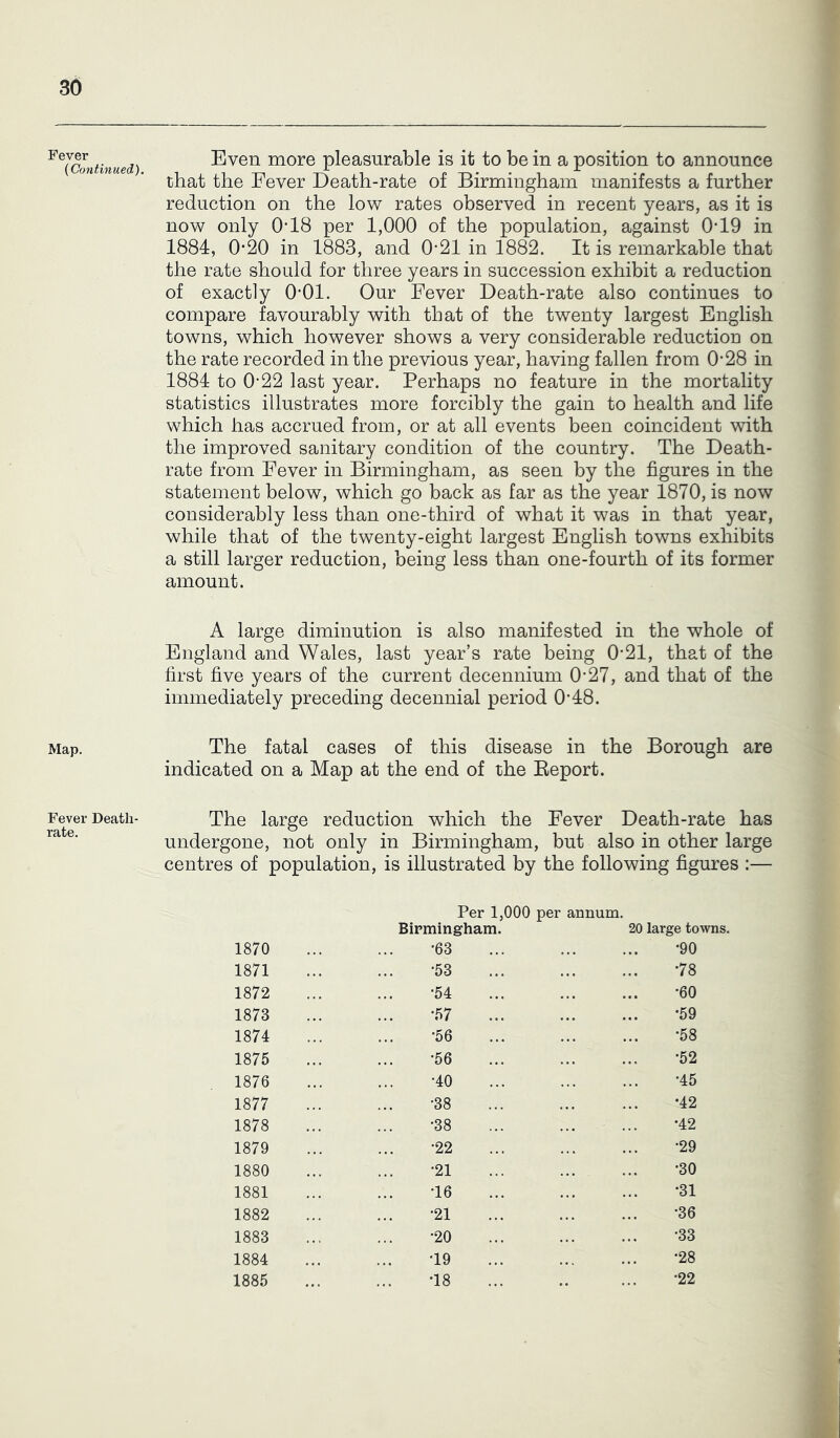 Fever {Continued). Map. Fever Death- rate. Even more pleasurable is it to be in a position to announce that the Fever Death-rate of Birmingham manifests a further reduction on the low rates observed in recent years, as it is now only O’18 per 1,000 of the population, against 0*19 in 1884, 0*20 in 1883, and 0*21 in 1882. It is remarkable that the rate should for three years in succession exhibit a reduction of exactly 0*01. Our Fever Death-rate also continues to compare favourably with that of the twenty largest English towns, which however shows a very considerable reduction on the rate recorded in the previous year, having fallen from 0*28 in 1884 to 0*22 last year. Perhaps no feature in the mortality statistics illustrates more forcibly the gain to health and life which has accrued from, or at all events been coincident with the improved sanitary condition of the country. The Death- rate from Fever in Birmingham, as seen by the figures in the statement below, which go back as far as the year 1870, is now considerably less than one-third of what it was in that year, while that of the twenty-eight largest English towns exhibits a still larger reduction, being less than one-fourth of its former amount. A large diminution is also manifested in the whole of England and Wales, last year’s rate being 0*21, that of the first five years of the current decennium 0*27, and that of the immediately preceding decennial period 0*48. The fatal cases of this disease in the Borough are indicated on a Map at the end of the Eeport. The large reduction which the Fever Death-rate has undergone, not only in Birmingham, but also in other large centres of population, is illustrated by the following figures :— Per 1,000 per annum. Birmingham. 20 large towns. 1870 •63 •90 1871 •53 •78 1872 •54 •60 1873 •57 •59 1874 •56 •58 1875 •56 •52 1876 •40 •45 1877 •38 •42 1878 •38 •42 1879 •22 •29 1880 •21 •30 1881 •16 •31 1882 •21 •36 1883 •20 •33 1884 •19 •28 1885 •18 •22