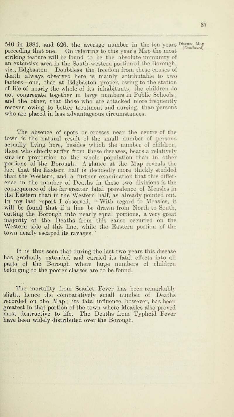 540 in 1884, and 626, the average number in the ten years preceding that one. On referring to this year’s Map the most striking feature will be found to be the absolute immunity of an extensive area in the South-western portion of the Borough, viz., Edgbaston. Doubtless the freedom from these causes of death always observed here is mainly attributable to two factors—one, that at Edgbaston proper, owing to the station of life of nearly the whole of its inhabitants, the children do not congregate together in large numbers in Public Schools; and the other, that those who are attacked more frequently recover, owing to better treatment and nursing, than persons who are placed in less advantageous circumstances. The absence of spots or crosses near the centre of the town is the natural result of the small number of persons actually living liere, besides which the number of children, those who chiefly suffer from these diseases, bears a relatively smaller proportion to the whole population than in other portions of the Borough. A glance at the Map reveals tlie fact that the Eastern half is decidedly more thickly studded than the Western, and a further examination that this differ- ence in the number of Deaths in these two divisions is the consequence of the far greater fatal prevalence of Measles in the Eastern than in the Western half, as already pointed out. In my last report I observed, “ With regard to Measles, it will be found that if a line be drawn from North to South, Cutting the Borough into nearly equal portions, a very great majority of the Deaths from this cause occurred on the Western side of this line, while the Eastern portion of the towm nearly escaped its ravages.” It is thus seen that during the last two years this disease has gradually extended and carried its fatal effects into all parts of the Borough where large numbers of children belonging to the poorer classes are to be found. The mortality from Scarlet Fever has been remarkably slight, hence the comparatively small number of Deaths recorded on the Map ; its fatal influence, however, has been greatest in that portion of the town where Measles also proved most destructive to life. The Deaths from Typhoid Fever have been widely distributed over the Borough. Di.sease Map (Continued).