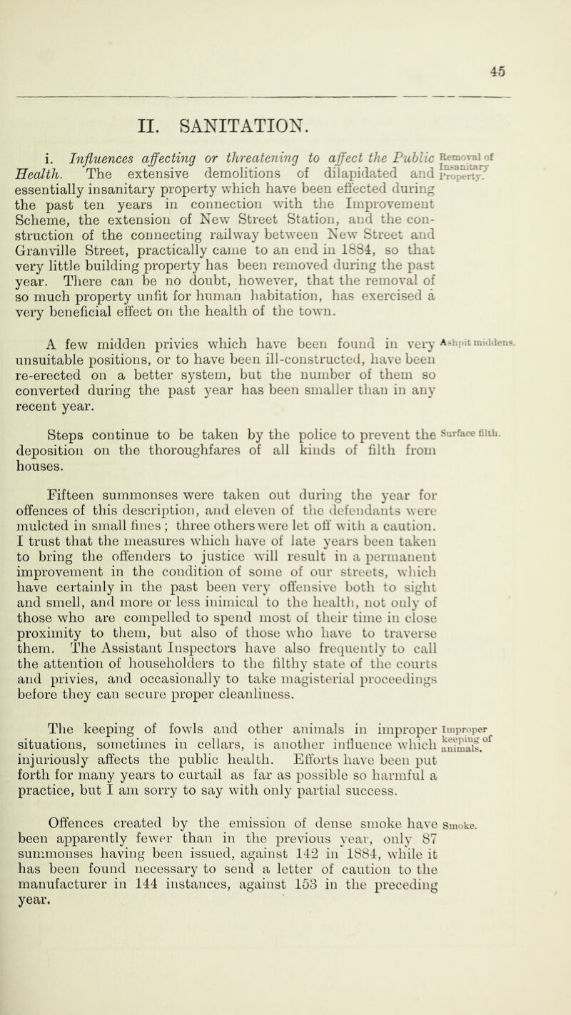 II. SANITATION. i. Influences affecting or threatening to affect the Public Health. The extensive demolitions of dilapidated and p^opelSr.^ essentially insanitary property which have been effected during the past ten years in connection with the Improvement Scheme, the extension of New Street Station, and the con- struction of the connecting railway between New Street and Granville Street, practically came to an end in 1884, so that very little building property has been removed during the past year. There can be no doubt, however, that the removal of so much property unfit for human habitation, has exercised a very beneficial effect on the health of the town. A few midden privies which have been found in very A'lipitmuUien?. unsuitable positions, or to have been ill-constructed, have been re-erected on a better system, but the number of them so converted during the past year has been smaller than in any recent year. Steps continue to be taken by the police to prevent the surface fiuh. deposition on the thoroughfares of all kinds of filth from houses. Fifteen summonses were taken out during the year for offences of this description, and eleven of the defendants were mulcted in small lines ; three others were let off witli a caution. I trust that the measures which have of late years been taken to bring the offenders to justice will result in a permanent improvement in the condition of some of our streets, which have certainly in the past been very offensive both to sight and smell, and more or less inimical to the health, not only of those who are compelled to spend most of their time in close proximity to them, but also of those who have to traverse them. Idle Assistant Inspectors have also frequently to call the attention of householders to the filthy state of the courts and privies, and occasionally to take magisterial proceedings before tliey can secure proper cleanliness. The keeping of fowls and other animals in improper improper situations, sometimes in cellars, is another influence which injuriously affects the public health. Efforts have been put forth for many years to curtail as far as possible so harmful a practice, but I am sorry to say with only partial success. Offences created by the emission of dense smoke have smoke, been apparently fewer than in the previous year, only 87 summonses having been issued, against 1P2 in 1884, while it has been found necessary to send a letter of caution to the manufacturer in 144 instances, against 153 in the preceding year.
