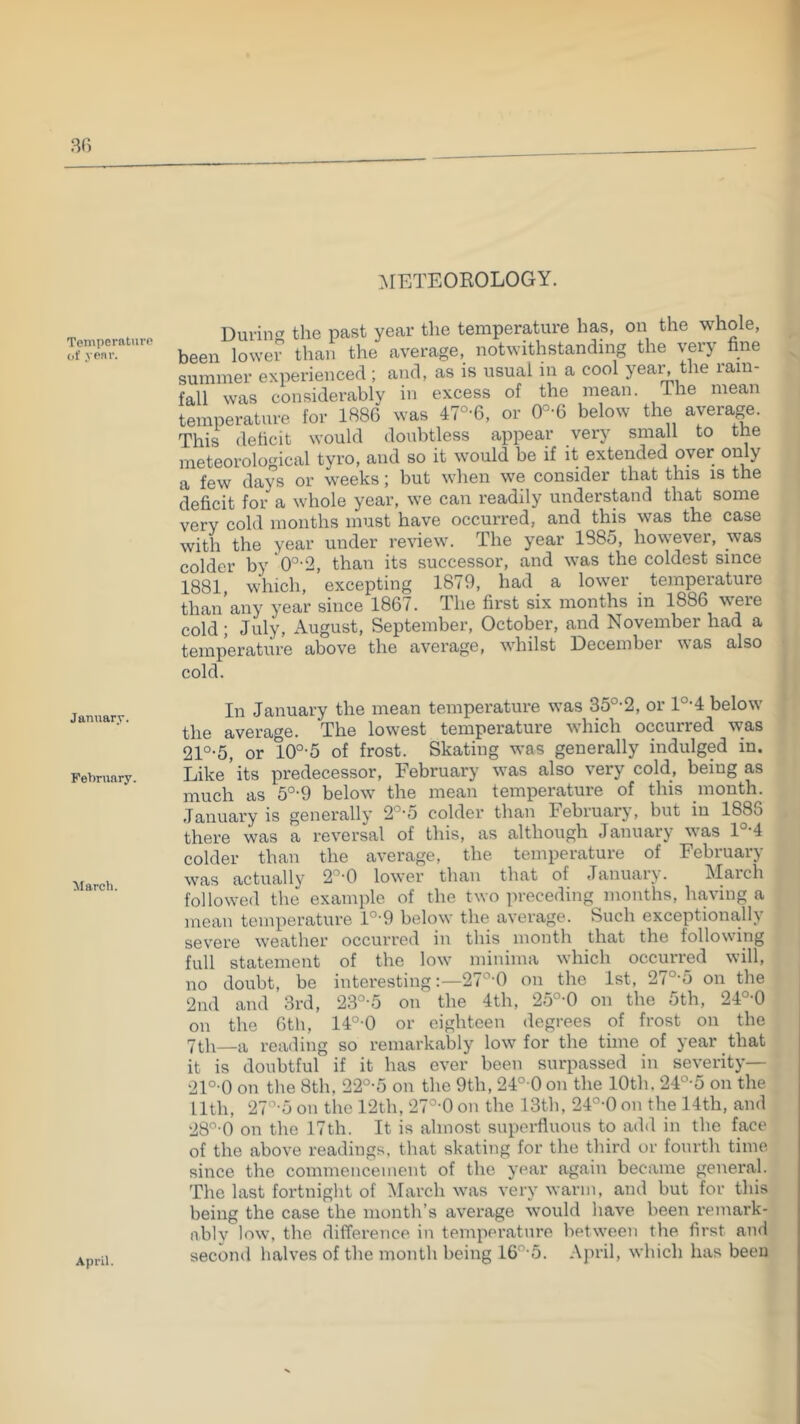 METEOROLOGY. Temperature of year. Duvincr the past year the temperature has, ou the whole, been lower than the average, notwithstanding the very fine summer experienced ; and, as is usual in a cool yea^ the rain- fall was considerably in excess of the mean. The mean temperature for 1886 was 47°-6, or below the average. This deficit would doubtless appear very small to the meteorological tyro, and so it would be if it extended oyer only a few days or weeks; but when we consider that this is the deficit for a whole year, we can readily understand that some very cold months must have occurred, and this was the case with the year under review. The year 1885, however, was colder by 0°'2, than its successor, and was the coldest since 1881, which, excepting 1879, had a lower temperature than any year since 1867. The first six months in 1886 weie cold; July, August, September, October, and November had a temperature above the average, whilst December was also cold. January. February. March. In January the mean temperature was 35°-2, or l°-4 below the average. The lowest temperature which occurred was 21°-5, or 10°-5 of frost. Skating was generally indulged in. Like ’ its predecessor, February was also very cold, being as much as 5°-9 below the mean temperature of this month. January is generally 2'’-5 colder than February, but in 1886 there was a reversal of this, as although Januarj' vas 1 4 colder than the average, the temperature of February was actually 2’'0 lower than that of January. March followed the example of the two precedingjnonths, having a mean temperature l°-9 below the average. Such exceptionally severe weather occurred in this month that the following full statement of the low minima which occurred will, no doubt, be interesting:—27°’0 on the 1st, 27°'5 on the 2nd and 3rd, 23°-5 on the 4th, 25°-0 on the 5th, 24°-0 on the 6th, 14°-0 or eighteen degrees of frost on the 7th_a reading so remarkably low for the time of year that it is doubtful if it has ever been surpassed in severity— 21°-0 on the 8th, 22°-5 on the 9th, 24° 0 on the 10th, 24°-5 on the 11th, 27°'5 on the 12th, 27°-0 on the 13th, 24°-0 on the 14th, and 28 0 on the 17th. It is almost superfluous to add in the face of the above readings, that skating for the third or fourth time since the commencement of the year again became general. The last fortnight of March was very warm, and but for this being the case the month’s average would have been remark- ably low, the difference in temperature between the first and second halves of the month being 16”-5. April, which has been April.