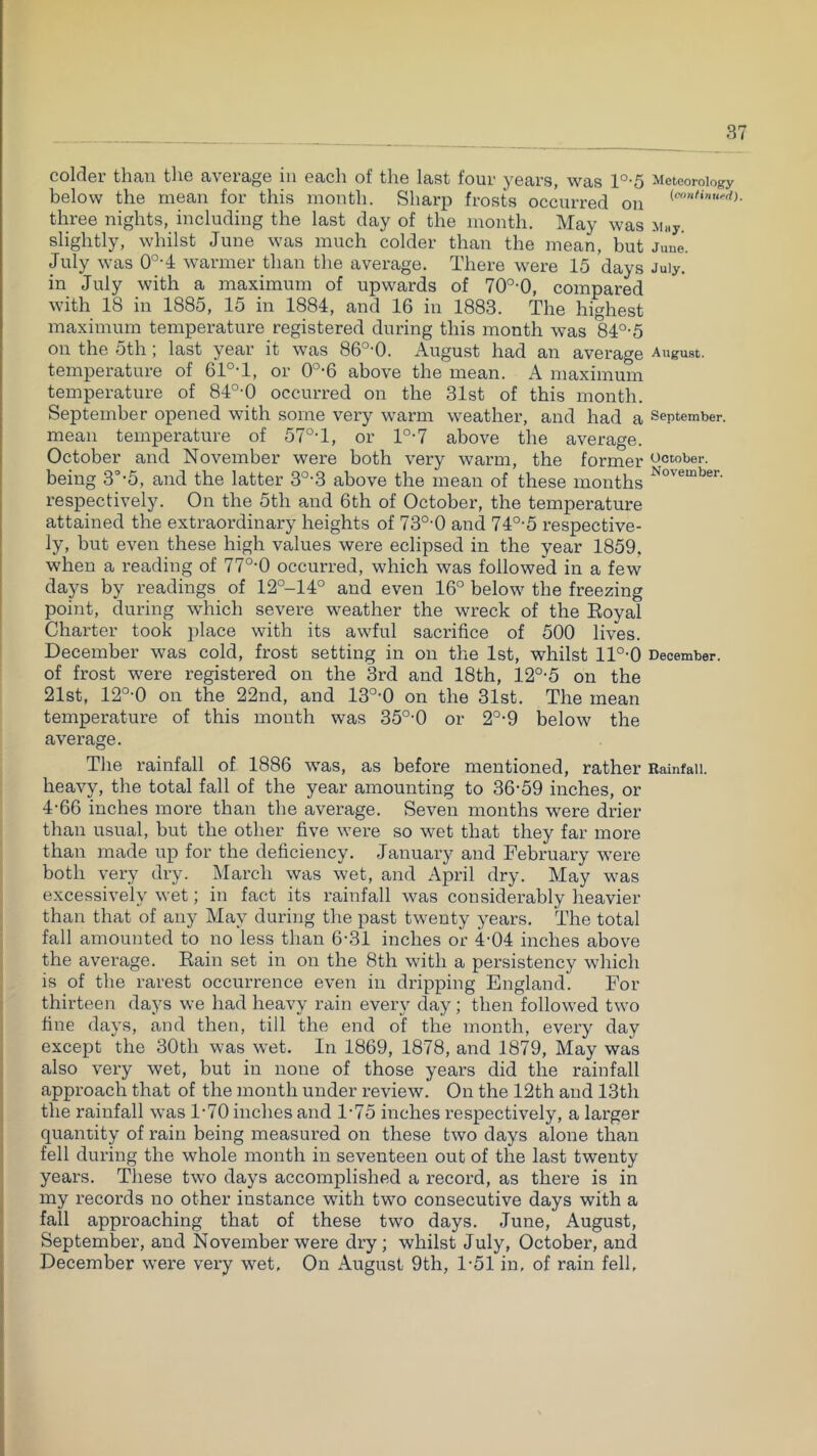 colder than tlie average in eacli of the last four years, was l°-5 Meteorology below the mean for this month. Sharp frosts occurred on three nights, including the last day of the month. May was xi«y. slightly, whilst June was much colder than the mean, but Juue. July was 0°-4 warmer than the average. There were 15 days July, in July with a maximum of upwards of 70°-0, compared with 18 in 1885, 15 in 1884, and 16 in 1883. The highest maximum temperature registered during this month was 84°-5 on the 5th; last year it was 86°'0. August had an average August, temperature of 61°T, or 0°-6 above the mean. A maximum temperature of 84°-0 occurred on the 31st of this month. September opened with some very warm weather, and had a September, mean temperature of 57°T, or l°-7 above the average. October and November were both very warm, the former October, being 3'’-5, and the latter 3°-3 above the mean of these months respectively. On the 5th and 6th of October, the temperature attained the extraordinary heights of 73°-0 and 74°-5 respective- ly, but even these high values were eclipsed in the year 1859. when a reading of 77°-0 occurred, which was followed in a few days by readings of 12°-14° and even 16° below the freezing point, during which severe weather the wreck of the Eoyal Chai'ter took place with its awful sacrifice of 500 lives. December was cold, frost setting in on the 1st, whilst ll°-0 December, of frost were registered on the 3rd and 18th, 12°-5 on the 21st, 12°-0 on the 22nd, and 13°-0 on the 31st. The mean temperature of this mouth was 35°-0 or 2°-9 below the average. The rainfall of 1886 was, as before mentioned, rather Rainfall, heavy, the total fall of the year amounting to 36-59 inches, or 4-66 inches more than the average. Seven months were drier than usual, but the other five were so wet that they far more than made up for the deficiency. January and February were both very dry. iMarch was wet, and April dry. May was excessively wet; in fact its rainfall was considerably heavier than that of any May during the past twenty years. The total fall amounted to no less than 6-31 inches or 4-04 inches above the average. Eain set in on the 8th with a persistency which is of the rarest occurrence even in dripping England. For thirteen days we had heavy rain every day; then followed two fine days, and then, till the end of the month, every day except the 30th was wet. In 1869, 1878, and 1879, May was also very wet, but in none of those years did the rainfall approach that of the month under review. On the 12th and 13th the rainfall was 1-70 inches and 1-75 inches respectively, a larger quantity of rain being measured on these two days alone than fell during the whole month in seventeen out of the last twenty years. These two days accomplished a record, as there is in my records no other instance with two consecutive days with a fall approaching that of these two days. June, August, September, and November were dry; whilst July, October, and December were very wet. On August 9th, 1-51 in, of rain fell,