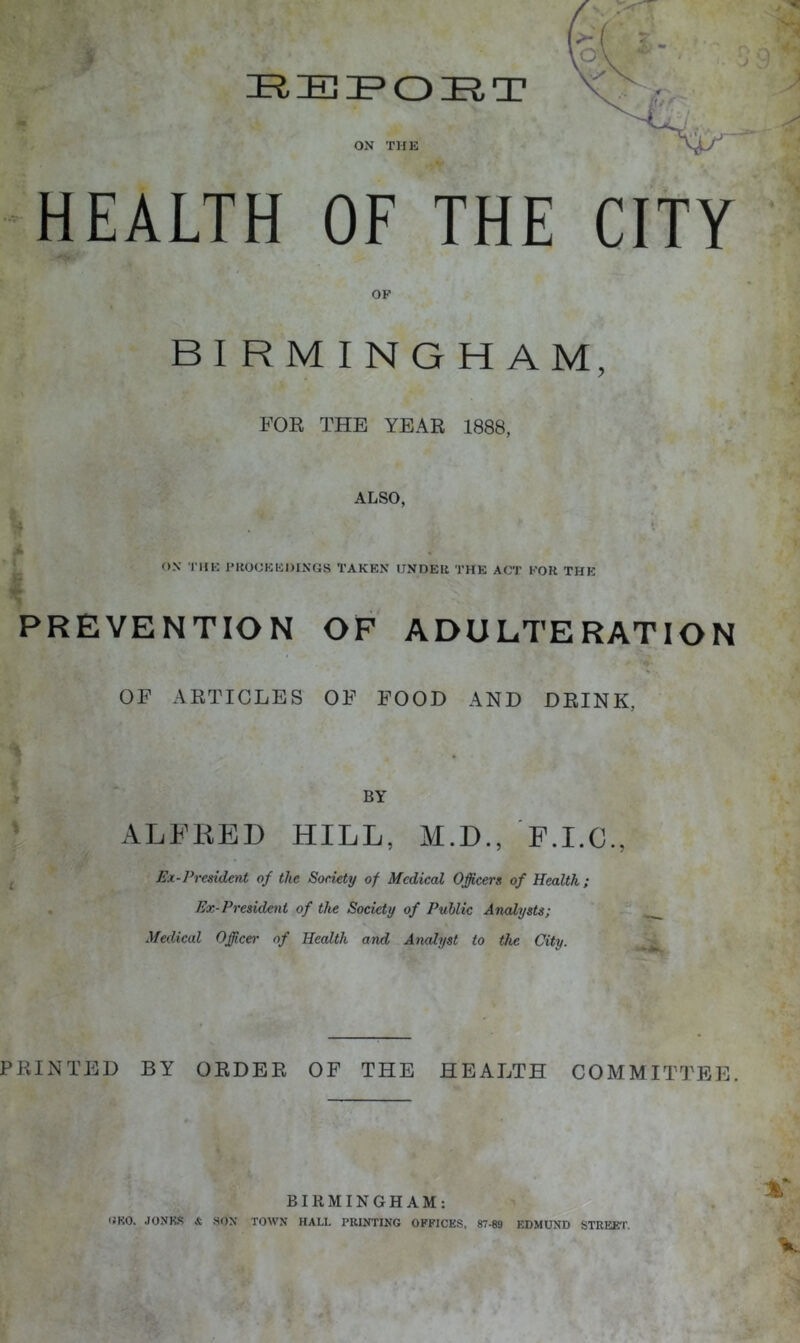 HEALTH OF THE CITY •'.‘w OF BIRMINGHAM, FOB THE YEAE 1888, ALSO, . ox TIIK PKOOKHDINGS TAKEN UNDEll THE ACT FOR THE I PREVENTION OF ADULTERATION OF AKTICLES OF FOOD AND DRINK, BY ALFRED HILL, M.D., F.I.G., Ex-Prcsident of the Society of Medical Officers of Health; Ex-President of the Society of Public Analysts; Medical Officer of Health and Analyst to the City. PRINTED BY ORDER OF THE HEALTH COMMITTEE. BIRMINGHAM: OKO. JONKS & SOX TOWN HALL PRINTING OFFICES, 87-89 EDMUND STREEP.