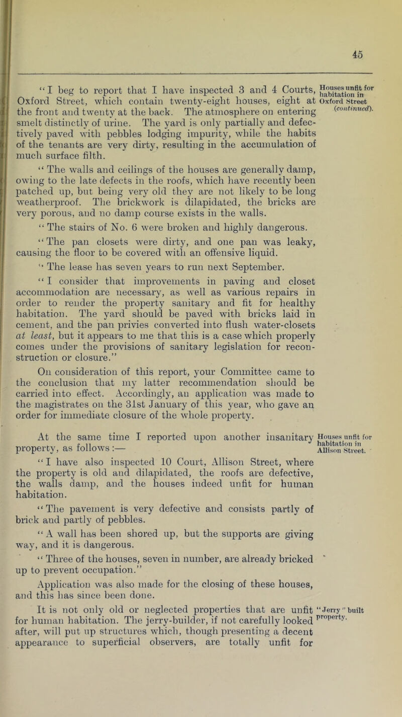 “I beg to repoi't that I have inspected 3 and 4 Courts, ha”bit|tion1n^”'^ Oxford Street, which contain twenty-eight houses, eight at Oxford street the front and twenty at the back. The atmosphere on entering (continued). smelt distinctly of urine. The yard is only partially and defec- tively paved with pebbles lodging impurity, while the habits of the tenants are very dirty, resulting in the accumulation of much surface filth. “ The walls and ceilings of the houses are generally damp, owing to the late defects in the roofs, which have recently been patched up, but being very old they are not likely to be long weatherproof. The brickwork is dilapidated, the bricks are very porous, aud no damp course exists in the walls. “ The stairs of No. 6 were broken and highly dangerous. “The pan closets were dirty, and one pan was leaky, causing the floor to be covered with an offensive liquid. “ The lease has seven years to run next September. “ I consider that improvements in paving and closet accommodation are necessary, as well as various repairs in order to render the property sanitary and fit for healthy habitation. The yard should be paved with bricks laid in cement, and the pan privies converted into flush water-closets at least, but it appears to me that this is a case which properly comes under the provisions of sanitary legislation for recon- struction or closure.” On consideration of this report, your Committee came to the conclusion that my latter recommendation should be carried into effect. Accordingly, an application was made to the magistrates on the 3ist January of this year, who gave an order for immediate closure of the whole property. At the same time I reported upon another insanitary House.s unfit for . (11 '' habitation hi property, as follows : Allison street. “I have also inspected 10 Court, Allison Street, where the property is old and dilapidated, the roofs are defective, the walls damp, and the houses indeed unfit for human habitation. “The pavement is very defective and consists partly of brick aud partly of pebbles. “ A wall has been shored up, but the supports are giving way, and it is dangerous. “ Three of the houses, seven in number, are already bricked up to prevent occupation.” Application was also made for the closing of these houses, and this has since been done. It is not only old or neglected properties that are unfit “Jerry”built for human habitation. The jerry-builder, if not carefully looked after, will put up structures which, though presenting a decent appearance to superficial observers, are totally unfit for