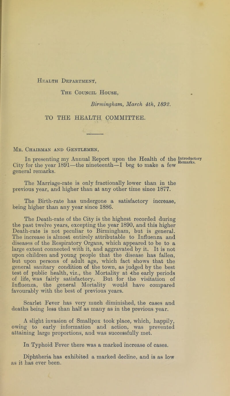 Health Department, The Council House, Birmingham, March 4th, 1892. TO THE HEALTH COMMITTEE. Mr. Chairman and Gentlemen, In presenting my Annual Eeport upon the Health of the City for the year 1891—the nineteenth—I beg to make a few general remarks. The Marriage-rate is only fractionally lower than in the previous year, and higher than at any other time since 1877. The Birth-rate has undergone a satisfactory increase, being higher than any year since 1886. The Death-rate of the City is the highest recorded during the past twelve years, excepting the year 1890, and this higher Death-rate is not peculiar to Birmingham, but is general. The increase is almost entirely attributable to Influenza and diseases of the Eespiratory Organs, which appeared to be to a large extent connected with it, and aggravated by it. It is not upon children and young people that the disease has fallen, but upon persons of adult age, which fact shows that the general sanitary condition of the town, as judged by the best test of public health, viz., the Mortality at the early periods of life, was fairly satisfactory. But for the visitation of Influenza, the general Mortality would have compared favourably with the best of previous years. Scarlet Fever has very much diminished, the cases and deaths being less than half as many as in the previous year. A slight invasion of Smallpox took place, which, happily, owing to early information and action, was prevented attaining large proportions, and was successfully met. In Typhoid Fever there was a marked increase of cases. Diphtheria has exhibited a marked decline, and is as low as it has ever been. Introductory Remarks.