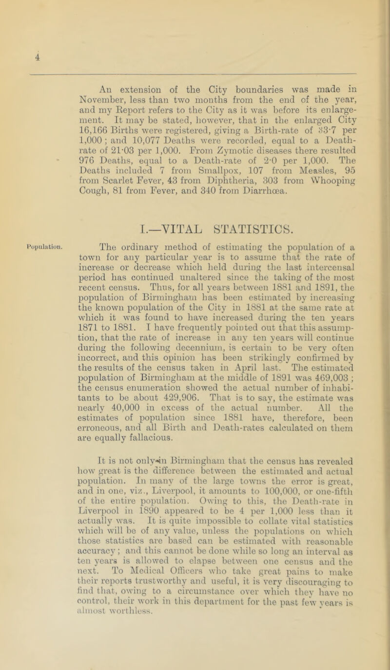 Population. An extension of the City boundaries was made in November, less than two months from the end of the year, and my Eeport refers to the City as it was before its enlarge- ment. It may be stated, however, that in the enlarged City 16,166 Births were registered, giving a Birth-rate of per 1,000 ; and 10,077 Deaths were recorded, equal to a Death- rate of 21-03 per 1,000. From Zymotic diseases there resulted 976 Deaths, equal to a Death-rate of 2-0 per 1,000. The Deaths included 7 from Smallpox, 107 from Measles, 95 from Scarlet Fever, 43 from Diphtheria, 303 from Whooping Cough, 81 from Fever, and 340 from Diarrhoea. I.—VITAL STATISTICS. The ordinary method of estimating the population of a town for any particular year is to assume that the rate of increase or decrease which held during the last intercensal period has continued unaltered since the taking of the most recent census. Thus, for ah years between 1881 and 1891, the population of Birmingham has been estimated by increasing the known population of the City in 1881 at the same rate at which it was found to have increased during the ten years 1871 to 1881. I have frequently pointed out that this assump- tion, that the rate of increase in any ten years will continue during the following decennium, is certain to be very often incorrect, and this opinion has been strikingly confirmed by the results of the census taken in April last. The estimated population of Birmingham at the middle of 1891 was 469,003 ; the census enumeration showed the actual number of inhabi- tants to be about 429,906. That is to say, the estimate was nearly 40,000 in excess of the actual number. All the estimates of population since 1881 have, therefore, been erroneous, and all Birth and Death-rates calculated on them are equally fallacious. It is not only-sn Birmingham that the census has revealed liow great is the difference between the estimated and actual population. In many of the large towns the error is great, and in one, viz., Liverpool, it amounts to 100,000, or one-fifth of the entii-e population. Owing to this, the Death-rate in Liverpool in 1890 appeared to be 4 per 1,000 less than it actually was. It is quite impossible to collate vital statistics which will be of any value, unless the populations on which those statistics are based can be estimated with reasonable accuracy; and this cannot be done while so long an interval as ten years is allowed to elapse between one census and the next. To Medical Officers who take great pains to make their reports trustworthy and useful, it is very discouraging to find that, owing to a circumstance over which thev have no control, their work in this department for the past fe\v years is almost worthless.