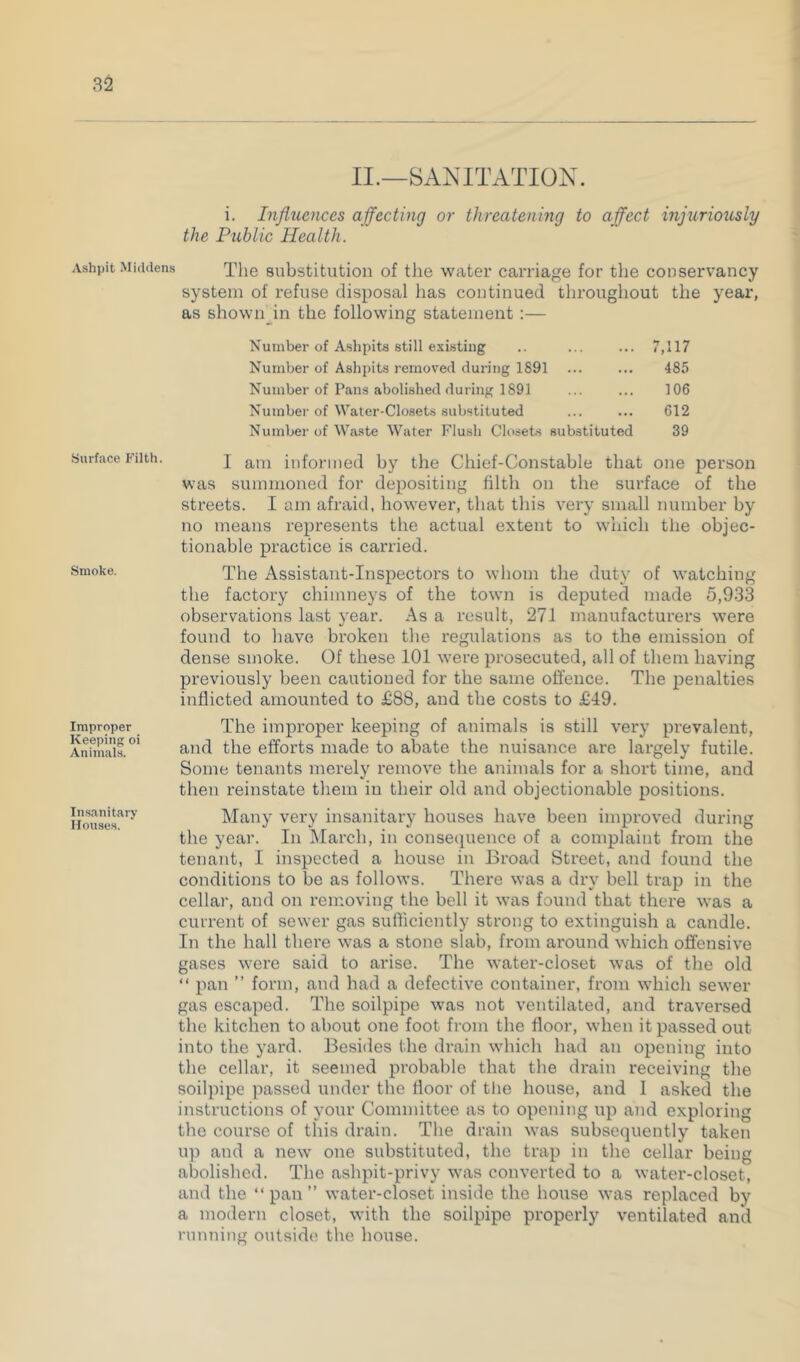 II.—SANITATION. i. Infltiences affecting or threatening to affect injuriously the Public Health. Ashpit Middens substitution of the water carriage for the conservancy system of refuse disposal has continued throughout the year, as shown in the following statement :— Number of Ashpits still existing .. ... ... 7,117 Number of Ashpits removed during 1891 ... ... 485 Number of Pans abolished during 1891 ... ... 106 Number of Water-Closets substituted ... ... 612 Number of Waste Water Flush Closets substituted 39 Surface Filth. .Smoke. Improper Keeping oi Animals. Insanitary Houses. I am informed by the Chief-Constable that one person was summoned for depositing filth on the surface of the streets. I am afraid, however, that this very small number by no means represents the actual extent to which the objec- tionable practice is carried. The Assistant-Inspectors to whom the duty of watching the factory chimneys of the town is deputed made 5,933 observations last year. As a result, 271 manufacturers were found to have broken the regulations as to the emission of dense smoke. Of these 101 were prosecuted, all of them having previously been cautioned for the same offence. The i^enalties inflicted amounted to £88, and the costs to £49. The improper keeping of animals is still very prevalent, and the efforts made to abate the nuisance are largely futile. Some tenants merely remove the animals for a short time, and then reinstate them in their old and objectionable positions. Many very insanitary houses have been improved during the year. In March, in consecpience of a complaint from the tenant, I inspected a house in Broad Street, and found the conditions to be as follows. There was a dry bell trap in the cellar, and on removing the bell it was found that there was a current of sewer gas sufficiently strong to extinguish a candle. In the hall there was a stone slab, from around which offensive gases were said to arise. The water-closet was of the old “ pan ” form, and had a defective container, from which sewer gas escaped. The soilpipe was not ventilated, and traversed the kitchen to about one foot from the floor, when it passed out into the yard. Besides the drain which had an opening into the cellar, it seemed probable that the drain receiving the soilpipe passed under the floor of the house, and I asked the instructions of your Committee as to opening up and exploring the course of this drain. The drain was subsequently taken up and a new one substituted, the trap in the cellar being abolished. The ashpit-privy was converted to a water-closet, and the “pan” water-closet inside the house was replaced by a modern closet, with the soilpipe properly ventilated and running outside the house.