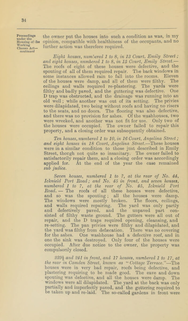 Proceedings under the Housing of llie Working Classes Act— coiitmued the owner put the houses into such a condition as was, in my opinion, compatible w'ith liealthiness of the occupants, and no further action was therefore required. Eight houses, immhered 1 to 8, in 13 Court, Emily Street; and eight houses, nnmhercd 1 to S, in 15 Court, Emily Street.— The roofs of eight of these houses were defective, and the spouting of all of them required repair. The back windows in some instances allowed rain to fall into the rooms. Eleven of the houses were damp, and all of them were filthy. The ceilings and walls required re-plastering. The yards were filthy and badly paved, and the guttering was defective. One D trap was obstructed, and the drainage was running into an old well; while another was out of its setting. The privies were dilapidated, two being without roofs and having no risers to the seats, and no doors. The flooring was also defective, and there was no provision for ashes. Of the washhouses, two were wrecked, and another was not fit for use. Only two of the houses were occupied. The owner failed to repair this property, and a closing order was subsequently obtained. Ten houses, numhered 1 to 10, in 16 Court, Angelina Street; and eight houses in 18 Court, Angelina Street.—These houses were in a similar condition to those just described in Emily Street, though not quite so insanitary. The owner failed to satisfactorily repair them, and a closing order was accordingly applied for. At the end of the year the case remained sub judice. Seven houses, numhered 1 to 7, at the rear of No. 44, Ichnield Port Boad; and No. 45 in front, and seven houses, numhered 1 to 7, at the rear of No. 45, Icknield Port Road. — The roofs of all these houses were defective, and so was the spouting ; all the houses were damp. The w’indows were mostly broken. The floors, ceilings, and walls required repairing. The yard was only partly and defectively paved, and the unpaved part con- sisted of filthy waste ground. The gutters were all out of repair, and the D traps required opening, cleansing, and re-setting. The pan privies were filthy and dilapidated, and the yard was filthy from defecation. There was no covering for the ashes. One w'ashhouse had a defective roof, and in one the sink was destroyed. Only four of the houses were occupied. After due notice to the owner, the property was compulsorily closed. 239^ and 241 in front, and 17 houses, numbered 1 to 17, at the rear in Camden Street, known ns “ Cottage Terrace.”—Tlie houses were in very bad repair, roofs being defective, and plastering requiring to be made good. The eave and down spouting was defective, and all the houses were damp. The windows were all dilapidated. The yard at the back was only partially and imperfectly paved, and the guttering required to be taken up and re-laid. The so-called gardens in front were