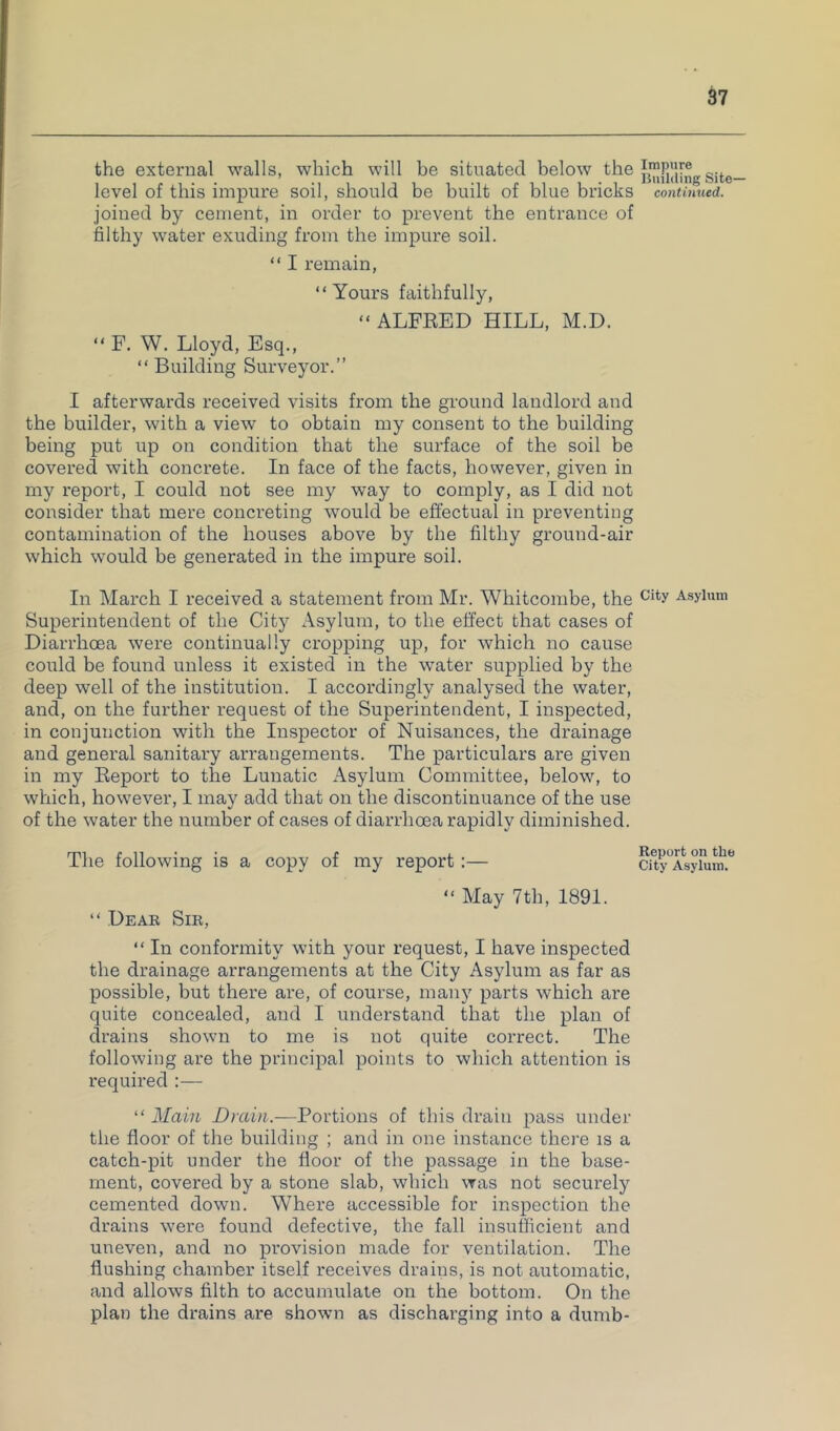 the external walls, which will be situated below level of this impure soil, should be built of blue bricks conUmied. joined by cement, in order to prevent the entrance of filthy water exuding from the impure soil. “ I remain, “Yours faithfully, “ALFKED HILL, M.D. “ F. W. Lloyd, Esq., “ Building Surveyor.” I afterwards received visits from the ground landlord and the builder, with a view to obtain my consent to the building being put up on condition that the surface of the soil be covered with concrete. In face of the facts, however, given in my report, I could not see my way to comply, as I did not consider that mere concreting would be efi’ectual in preventing contamination of the houses above by the filthy ground-air which would be generated in the impure soil. In March I received a statement from Mr. Whitcombe, the Asylum Superintendent of the City Asylum, to the effect that cases of Diarrhcea were continually cropping up, for which no cause could be found unless it existed in the water supplied by the deep well of the institution. I accordingly analysed the water, and, on the further request of the Superintendent, I inspected, in conjunction with the Inspector of Nuisances, the drainage and general sanitary arrangements. The particulars are given in my Eeport to the Lunatic Asylum Committee, below, to which, however, I may add that on the discontinuance of the use of the water the number of cases of diarrhoea rapidly diminished. The following is a copy of my report: “ May 7th, 1891. “ Dear Sir, “ In conformity with your request, I have inspected the drainage arrangements at the City Asylum as far as possible, but there are, of course, many parts which are quite concealed, and I understand that the plan of drains shown to me is not quite correct. The following are the principal points to which attention is required :— “ Main Drain.—Portions of this drain pass under the floor of the building ; and in one instance there is a catch-pit under the floor of the passage in the base- ment, covered by a stone slab, which was not securely cemented down. Where accessible for inspection the drains were found defective, the fall insufficient and uneven, and no provision made for ventilation. The flushing chamber itself receives drains, is not automatic, and allows filth to accumulate on the bottom. On the plan the drains are shown as discharging into a dumb- Report on the City Asylum.