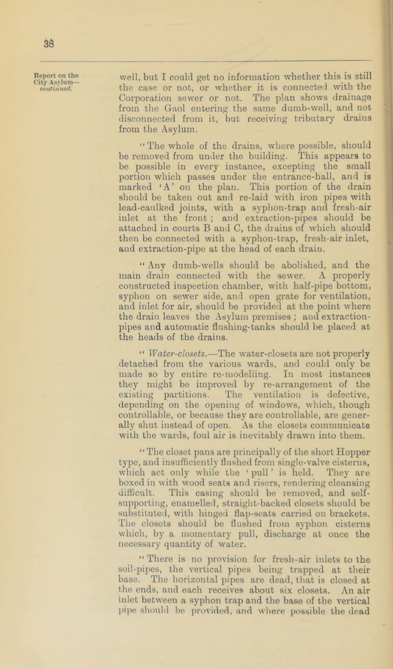 continued. the case 01' iiot, 01' whether it is connected with the Corporation sewer or not. The plan shows drainage from the Gaol entering the same dumb-well, and not disconnected from it, but receiving tributary drains from the Asylum. “ The whole of the drains, where possible, should be removed from under the building. This appears to be possible in every instance, excepting the small portion which passes under the entrance-hall, and is marked ‘A’ on the plan. This portion of the drain should be taken out and re-laid with iron pipes with lead-caulked joints, with a syphon-trap and fresh-air inlet at the front ; and extraction-pipes should be attached in courts B and C, the drains of which should then be connected with a syphon-trap, fresh-air inlet, and extraction-pipe at the head of each drain. “ Any dumb-wells should be abolished, and the main drain connected with the sewer. A properly constructed inspection chamber, with half-pipe bottom, syphon on sewer side, and open grate for ventilation, and inlet for air, should be provided at the point where the drain leaves the Asylum premises ; and extraction- pipes and automatic flushing-tanks should be placed at the heads of the drains. “ Water-closets.—The water-closets are not properly detached from the various wards, and could only be made so by entire re-modelling. In most instances they might be improved by re-arrangement of the existing partitions. The ventilation is defective, depending on the opening of windows, which, though controllable, or because they are controllable, are gener- ally shut instead of open. As the closets communicate with the wards, foul air is inevitably drawn into them. “The closet pans are principally of the short Hopper type, and insufticiently flushed from single-valve cisterns, which act only while the ‘ pull ’ is held. They are boxed in with wood seats and risers, rendering cleansing difficult. This casing should be removed, and self- supporting, enamelled, straight-backed closets should be sulDstituted, with hinged flap-seats carried on brackets. The closets should be flushed from syphon cisterns which, by a momentary pull, discharge at once the necessary quantity of water. “ There is no provision for fresh-air inlets to the soil-pipes, the vertical pipes being trapped at their base. The horizontal pipes are dead, that is closed at the ends, and each receives about six closets. An air inlet between a syphon trap and the base of the vertical pipe should 1k' provided, and where possible the dead