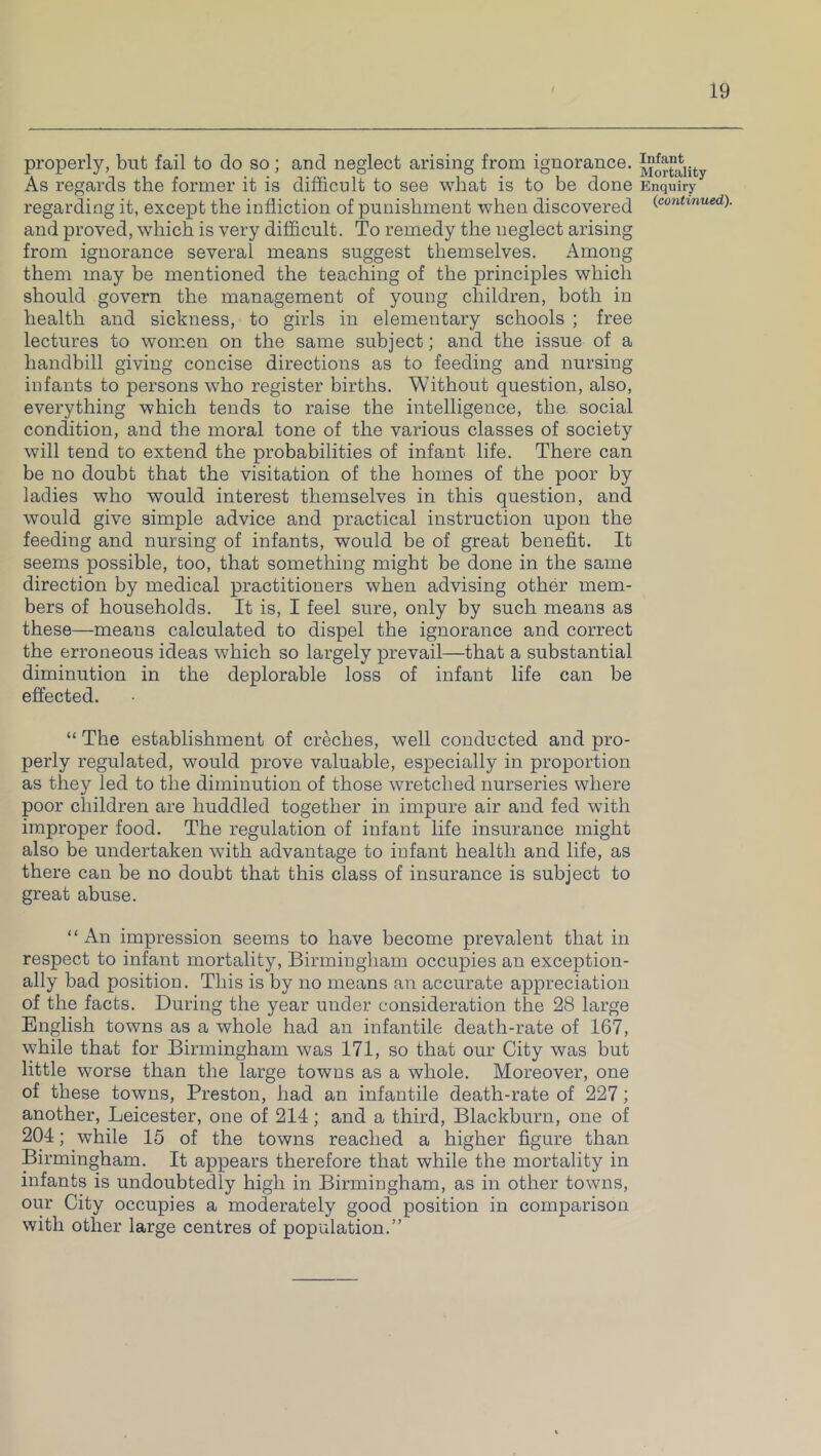 properly, but fail to do so; and neglect arising from ignorance. As regards the former it is difficult to see what is to be done regarding it, except the infliction of punishment when discovered and proved, which is very difficult. To remedy the neglect arising from ignorance several means suggest themselves. Among them may be mentioned the teaching of the principles which should govern the management of young children, both in health and sickness, to girls in elementary schools ; free lectures to women on the same subject; and the issue of a handbill giving concise directions as to feeding and nursing infants to persons who register births. Without question, also, everything which tends to raise the intelligence, the social condition, and the moral tone of the various classes of society will tend to extend the probabilities of infant life. There can be no doubt that the visitation of the homes of the poor by ladies who would interest themselves in this question, and would give simple advice and practical instruction upon the feeding and nursing of infants, would be of great benefit. It seems possible, too, that something might be done in the same direction by medical practitioners when advising other mem- bers of households. It is, I feel sure, only by such means as these—means calculated to dispel the ignorance and correct the erroneous ideas which so largely prevail—that a substantial diminution in the deplorable loss of infant life can be effected. “ The establishment of creches, well conducted and pro- perly regulated, would prove valuable, especially in proportion as they led to the diminution of those wretched nurseries where poor children are huddled together in impure air and fed with improper food. The regulation of infant life insurance might also be undertaken with advantage to infant health and life, as there can be no doubt that this class of insurance is subject to great abuse. “An impression seems to have become prevalent that in respect to infant mortality, Birmingham occupies an exception- ally bad position. This is by no means an accurate appreciation of the facts. During the year under consideration the 28 large English towns as a whole had an infantile death-rate of 167, while that for Birmingham was 171, so that our City was but little worse than the large towns as a whole. Moreover, one of these towns, Preston, had an infantile death-rate of 227; another, Leicester, one of 214; and a third, Blackburn, one of 204; while 15 of the towns reached a higher figure than Birmingham. It appears therefore that while the mortality in infants is undoubtedly high in Birmingham, as in other towns, our City occupies a moderately good position in comparison with other large centres of population.” Infant Mortality Enquiry