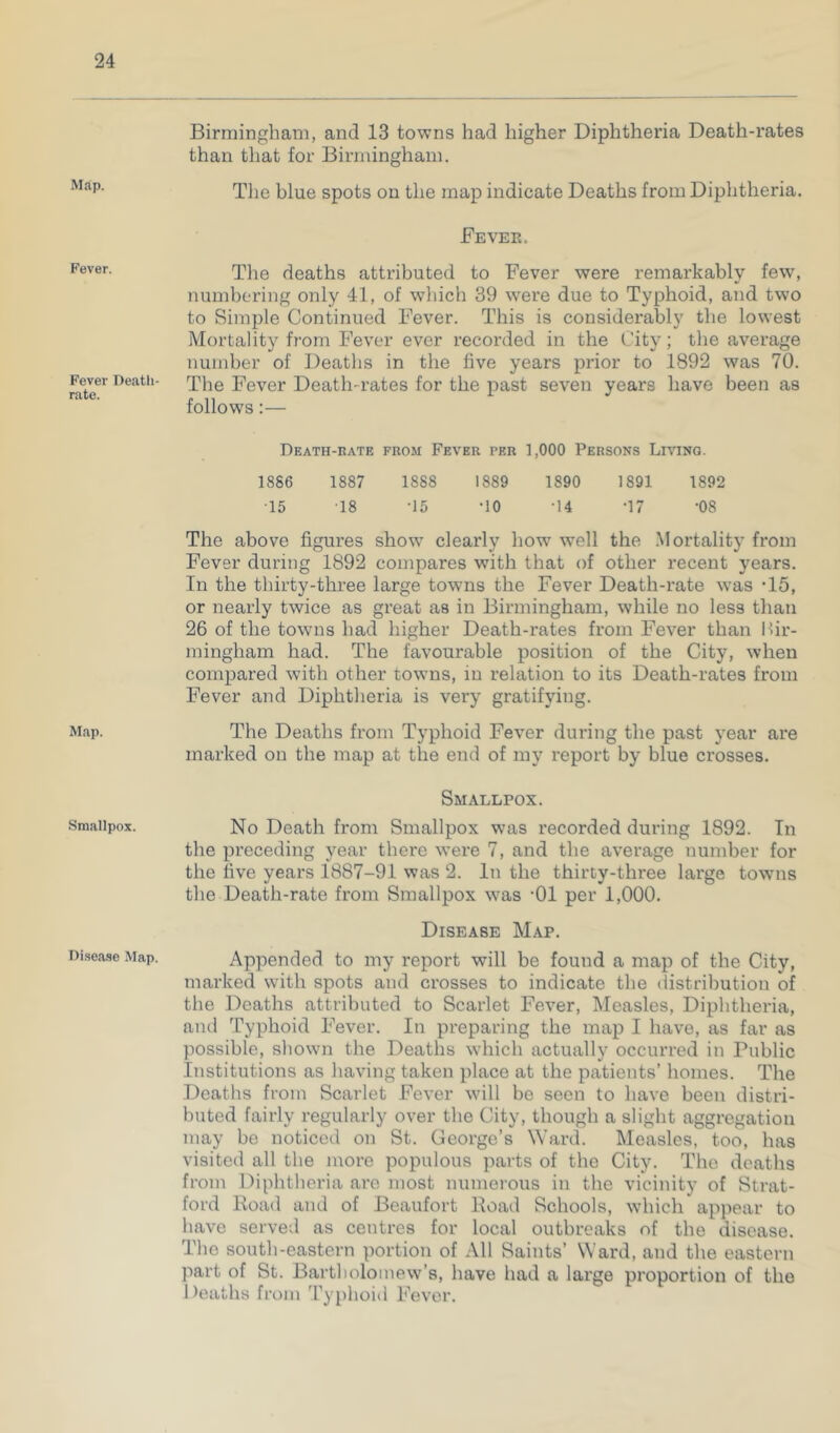Map. Fever. Fever Death- rate. Map. Smallpox. Disease Map. Birmingham, and 13 towns had higher Diphtheria Death-rates than that for Birmingham. The blue spots on the map indicate Deaths from Diphtheria. Fever. The deaths attributed to Fever were remarkably few, numbering only 41, of which 39 were due to Typhoid, and two to Simple Continued Fever. This is considerably the lowest Mortality from Fever ever recorded in the City; the average number of Deaths in the five years prior to 1892 was 70. The Fever Death-rates for the past seven years have been as follows:— Death-rate from Fever per 1,000 Persons Living. 1886 1887 1888 1889 1890 1891 1892 15 18 -15 -10 -14 -17 -08 The above figures show clearly how well the Mortality from Fever during 1892 compares with that of other recent years. In the thirty-three large towns the Fever Death-rate was T5, or nearly twice as great as in Birmingham, while no less than 26 of the towns had higher Death-rates from Fever than Bir- mingham had. The favourable position of the City, when compared with other towns, in relation to its Death-rates from Fever and Diphtheria is very gratifying. The Deaths from Typhoid Fever during the past year are marked on the map at the end of my report by blue crosses. Smallpox. No Death from Smallpox was recorded during 1892. In the preceding year there were 7, and the average number for the five years 1887-91 was 2. In the thirty-three large towns the Death-rate from Smallpox was -01 per 1,000. Disease Map. Appended to my report will be found a map of the City, marked with spots and crosses to indicate the distribution of the Deaths attributed to Scarlet Fever, Measles, Diphtheria, and Typhoid Fever. In preparing the map I have, as far as possible, shown the Deaths which actually occurred in Public Institutions as having taken place at the patients’ homes. The Deaths from Scarlet Fever will be seen to have been distri- buted fairly regularly over the City, though a slight aggregation may be noticed on St. George’s Ward. Measles, too, has visited all the more populous parts of the City. The deaths from Diphtheria arc most numerous in the vicinity of Strat- ford Road and of Beaufort Road Schools, which appear to have served as centres for local outbreaks of the disease. The south-eastern portion of All Saints’ Ward, and the eastern part of St. Bartholomew’s, have had a large proportion of the 1 )eaths from Typhoid Fever.