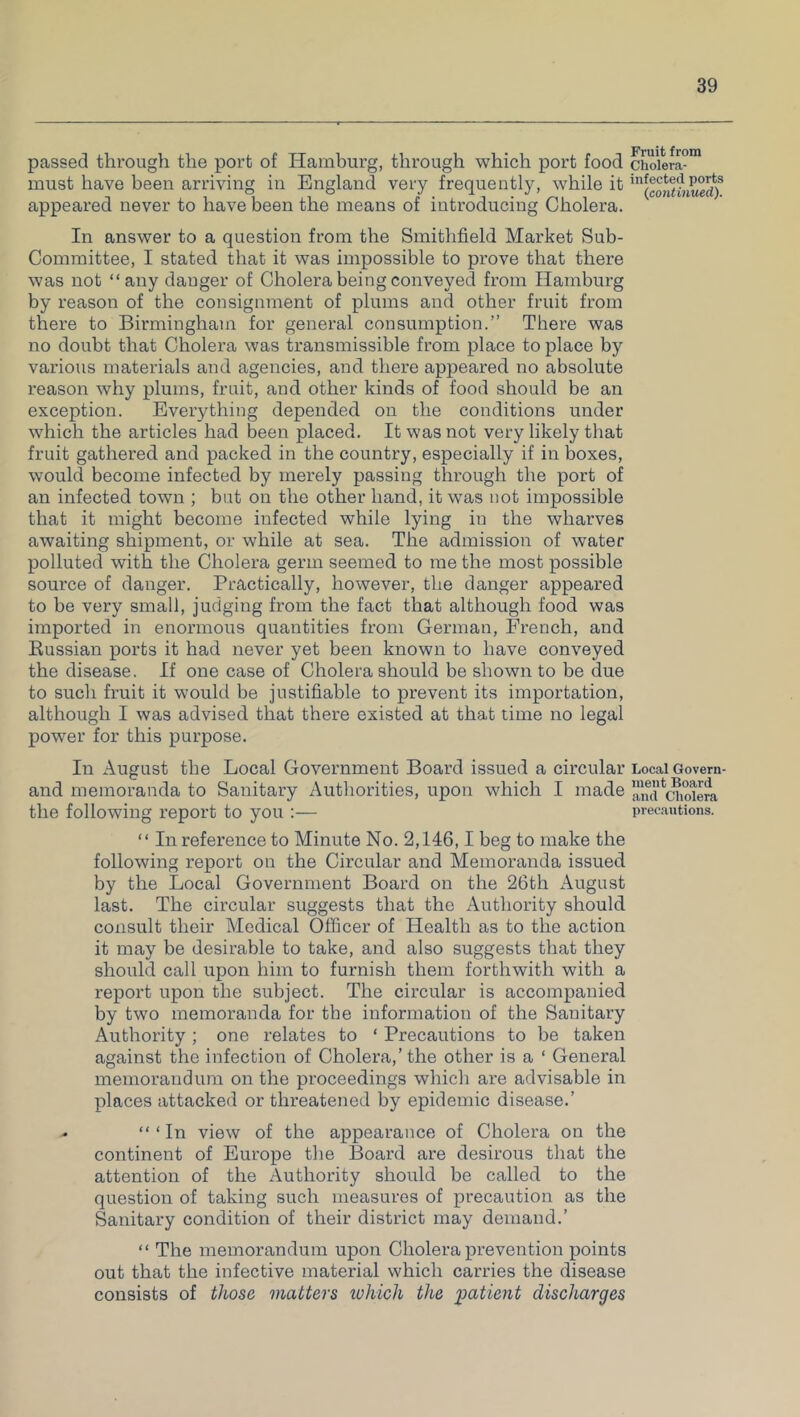 passed through the port of Hamburg, through which port food must have been arriving in England very frequently, while it appeared never to have been the means of introducing Cholera. In answer to a question from the Smithfield Market Sub- Committee, I stated that it was impossible to prove that there was not “any danger of Cholera being conveyed from Hamburg by reason of the consignment of plums and other fruit from there to Birmingham for general consumption.” There was no doubt that Cholera was transmissible from place to place by various materials and agencies, and there appeared no absolute reason why plums, fruit, and other kinds of food should be an exception. Everything depended on the conditions under which the articles had been placed. It was not very likely that fruit gathered and packed in the country, especially if in boxes, would become infected by merely passing through the port of an infected town ; but on the other hand, it was not impossible that it might become infected while lying in the wharves awaiting shipment, or while at sea. The admission of water polluted with the Cholera germ seemed to me the most possible source of danger. Practically, however, the danger appeared to be very small, judging from the fact that although food was imported in enormous quantities from German, French, and Russian ports it had never yet been known to have conveyed the disease. If one case of Cholera should be shown to be due to such fruit it would be justifiable to prevent its importation, although I was advised that there existed at that time no legal power for this purpose. In August the Local Government Board issued a circular and memoranda to Sanitary Authorities, upon which I made the following report to you :— “ In reference to Minute No. 2,146,1 beg to make the following report on the Circular and Memoranda issued by the Local Government Board on the 26th August last. The circular suggests that the Authority should consult their Medical Officer of Health as to the action it may be desirable to take, and also suggests that they should call upon him to furnish them forthwith with a report upon the subject. The circular is accompanied by two memoranda for the information of the Sauitary Authority; one relates to ‘ Precautions to be taken against the infection of Cholera,’the other is a 1 General memorandum on the proceedings which are advisable in places attacked or threatened by epidemic disease.’ - “ ‘ In view of the appearance of Cholera on the continent of Europe the Board are desirous that the attention of the Authority should be called to the question of taking such measures of precaution as the Sanitary condition of their district may demand.’ “ The memorandum upon Cholera prevention points out that the infective material which carries the disease consists of those matters luhich the patient discharges Fruit from Cholera- infected ports (.continued). Local Govern- ment Board and Cholera precautions.