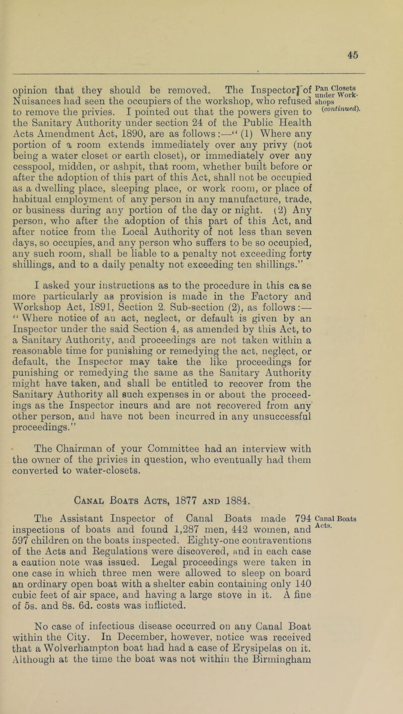 opinion that they should be removed. The Inspector] of ^g^work- Nuisances had seen the occupiers of the workshop, who refused shops to remove the privies. I pointed out that the powers given to (continued). the Sanitary Authority under section 24 of the Public Health Acts Amendment Act, 1890, are as follows:—“ (1) Where any portion of a room extends immediately over any privy (not being a water closet or earth closet), or immediately over any cesspool, midden, or ashpit, that room, whether built before or after the adoption of this part of this Act, shall not be occupied as a dwelling place, sleeping place, or work room, or place of habitual employment of any person in any manufacture, trade, or business during any portion of the day or night. (2) Any person, who after the adoption of this part of this Act, and after notice from the Local Authority of not less than seven days, so occupies, and any person who suffers to be so occupied, any such room, shall be liable to a penalty not exceeding forty shillings, and to a daily penalty not exceeding ten shillings.” I asked your instructions as to the procedure in this ca se more particularly as provision is made in the Factory and Workshop Act, 1891, Section 2. Sub-section (2), as follows:— “ Where notice of an act, neglect, or default is given by an Inspector under the said Section 4, as amended by this Act, to a Sanitary Authority, and proceedings are not taken within a reasonable time for punishing or remedying the act, neglect, or default, the Inspector may take the like proceedings for punishing or remedying the same as the Sanitary Authority might have taken, and shall be entitled to recover from the Sanitary Authority all such expenses in or about the proceed- ings as the Inspector incurs and are not recovered from any other person, ami have not been incurred in any unsuccessful proceedings.” The Chairman of your Committee had an interview with the owner of the privies in question, who eventually had them converted to water-closets. Canal Boats Acts, 1877 and 1884. The Assistant Inspector of Canal Boats made 794 Canal Boats inspections of boats and found 1,287 men, 442 women, and Al ts' 597 children on the boats inspected. Eighty-one contraventions of the Acts and Regulations were discovered, and in each case a caution note was issued. Legal proceedings were taken in one case in which three men were allowed to sleep on board an ordinary open boat with a shelter cabin containing only 140 cubic feet of air space, and having a large stove in it. A fine of 5s. and 8s. 6d. costs was inflicted. No case of infectious disease occurred on any Canal Boat within the City. In December, however, notice was received that a Wolverhampton boat had had a case of Erysipelas on it. Although at the time the boat was not within the Birmingham