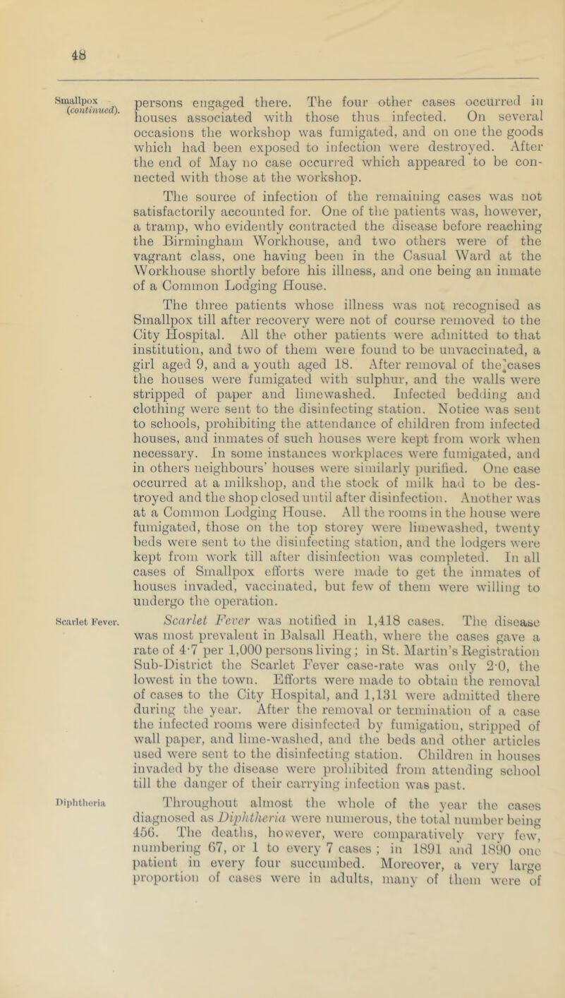 Smallpox (continued). Scarlet Fever. Diphtheria persons engaged there. The four other cases occurred in houses associated with those thus infected. On several occasions the workshop was fumigated, and on one the goods which had been exposed to infection were destroyed. After the end of May no case occurred which appeared to be con- nected with those at the workshop. The source of infection of the remaining cases was not satisfactorily accounted for. One of the patients was, however, a tramp, who evidently contracted the disease before reaching the Birmingham Workhouse, and two others were of the vagrant class, one having been in the Casual Ward at the Workhouse shortly before his illness, and one being an inmate of a Common Lodging House. The three patients whose illness was not recognised as Smallpox till after recovery were not of course removed to the City Hospital. All the other patients were admitted to that institution, and two of them weie found to be unvaccinated, a girl aged 9, and a youth aged 18. After removal of the^cases the houses were fumigated with sulphur, and the walls were stripped of paper and limewashed. Infected bedding and clothing were sent to the disinfecting station. Notice was sent to schools, prohibiting the attendance of children from infected houses, and inmates of such houses were kept from work when necessary. In some instances workplaces were fumigated, and in others neighbours’ houses were similarly purified. One case occurred at a milkshop, and the stock of milk had to be des- troyed and the shop closed until after disinfection. Another was at a Common Lodging House. All the rooms in the house were fumigated, those on the top storey were limewashed, twenty beds weie sent to the disinfecting station, and the lodgers were kept from work till after disinfection was completed. In all cases of Smallpox efforts were made to get the inmates of houses invaded, vaccinated, but few of them were willing to undergo the operation. Scarlet Fever was notified in 1,418 cases. The disease was most prevalent in Balsall Heath, where the cases gave a rate of 4'7 per 1,000 persons living ; in St. Martin’s Registration Sub-District the Scarlet Fever case-rate was only 2 0, the lowest in the town. Efforts were made to obtain the removal of cases to the City Hospital, and 1,131 were admitted there during the year. After the removal or termination of a case the infected rooms were disinfected by fumigation, stripped of wall paper, and lime-washed, and the beds and other articles used were sent to the disinfecting station. Children in houses invaded by the disease were prohibited from attending school till the danger of their carrying infection was past. Throughout almost the whole of the year the cases diagnosed as Diphtheria were numerous, the total number being 456. The deaths, however, were comparatively very few, numbering 67, or 1 to every 7 cases ; in 1891 and 1890 one patient in every four succumbed. Moreover, a very large proportion of cases were in adults, many of them were of