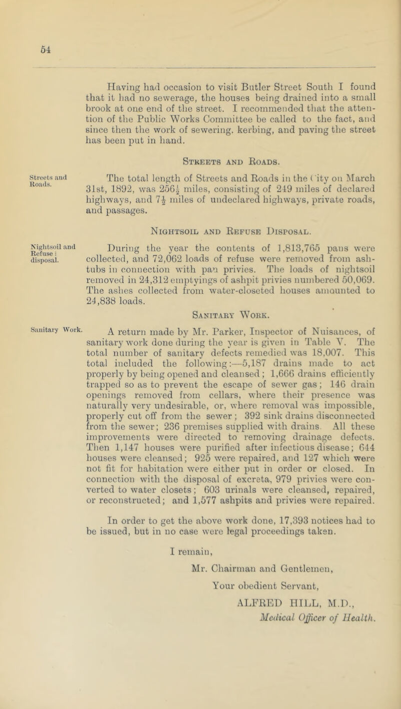 64 Streets and Roads. Niglitsoil and Refuse: disposal. Sanitary Work. Having had occasion to visit Butler Street South I found that it had no sewerage, the houses being drained into a small brook at one end of the street. I recommended that the atten- tion of the Public Works Committee be called to the fact, and since then the work of sewering, kerbing, and paving the street has been put in hand. Streets and Roads. The total length of Streets and Roads in the City on March 31st, 1892, was 256^ miles, consisting of 219 miles of declared highways, and 7^ miles of undeclared highways, private roads, and passages. Nightsoid and Refuse Disposal. During the year the contents of 1,813,765 pans were collected, and 72,062 loads of refuse were removed from ash- tubs in connection with pan privies. The loads of nightsoil removed in 24,312 emptyings of ashpit privies numbered 50,069. The ashes collected from water-closeted houses amounted to 21,838 loads. Sanitary Work. A return made by Mr. Parker, Inspector of Nuisances, of sanitary work done during the year is given in Table Y. The total number of sanitary defects remedied was 18,007. This total included the following:—5,187 drains made to act properly by being opened and cleansed ; 1,666 drains efficiently trapped so as to prevent the escape of sewer gas; 146 drain openings removed from cellars, where their presence wras naturally very undesirable, or, where removal was impossible, properly cut off from the sewer ; 392 sink drains disconnected from the sewer; 236 premises supplied with drains. All these improvements were directed to removing drainage defects. Then 1,147 houses were purified after infectious disease; 644 houses were cleansed; 925 were repaired, and 127 which were not fit for habitation were either put in order or closed. In connection with the disposal of excreta, 979 privies were con- verted to water closets; 603 urinals were cleansed, repaired, or reconstructed; and 1,577 ashpits and privies were repaired. In order to get the above work done, 17,393 notices had to be issued, but in no case were legal proceedings taken. I remain, Mr. Chairman and Gentlemen, Your obedient Servant, ALFRED HILL, M.D., Medical Officer of Health.