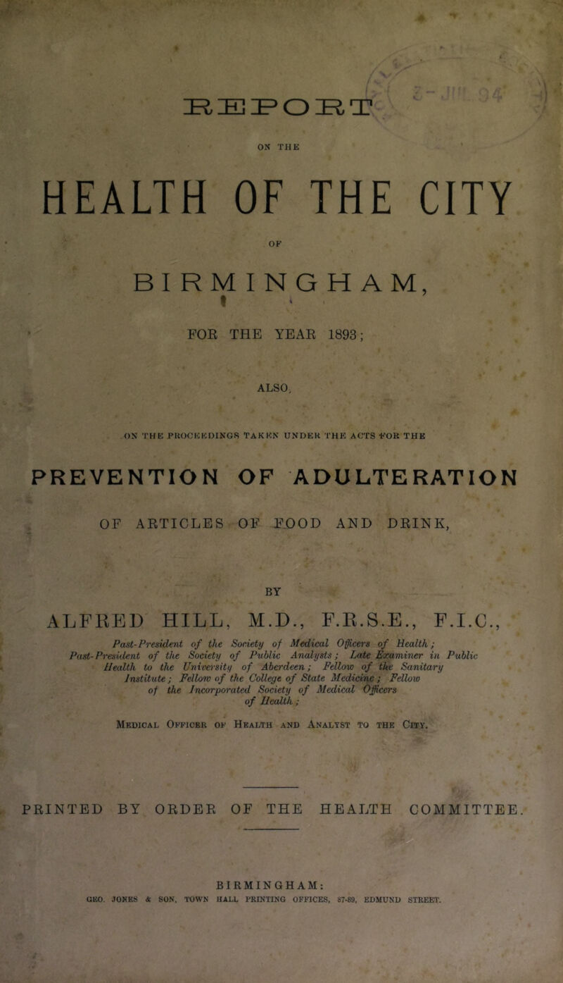 EEPOET ON THE HEALTH OF THE CITY OK BIRMINGHAM, t FOR THE YEAR 1893; ALSO, ON THE PROCEEDINGS TAKEN UNDER THE ACTS FOR THE PREVENTION OF ADULTERATION OF ARTICLES OF FOOD AND DRINK, BY ALFRED HILL, M.D., F.B.S.E., F.I.C., Past-President of the Society of Medical Officers of Health; Past-President of the Society of Public Analysts; Late Examiner in Public Health to the University of Aberdeen; Fellow of the Sanitary Institute ; Fellow of the College of State Medicine ; Fellow of the Incorporated Society of Medical Officers of Health ; Medical Officer of Health and Analyst to the City. PRINTED BY ORDER OF THE HEALTH COMMITTEE. BIRMINGHAM: GEO. JONES & SON, TOWN HALL PRINTING OFFICES, 87-89. EDMUND STREET.