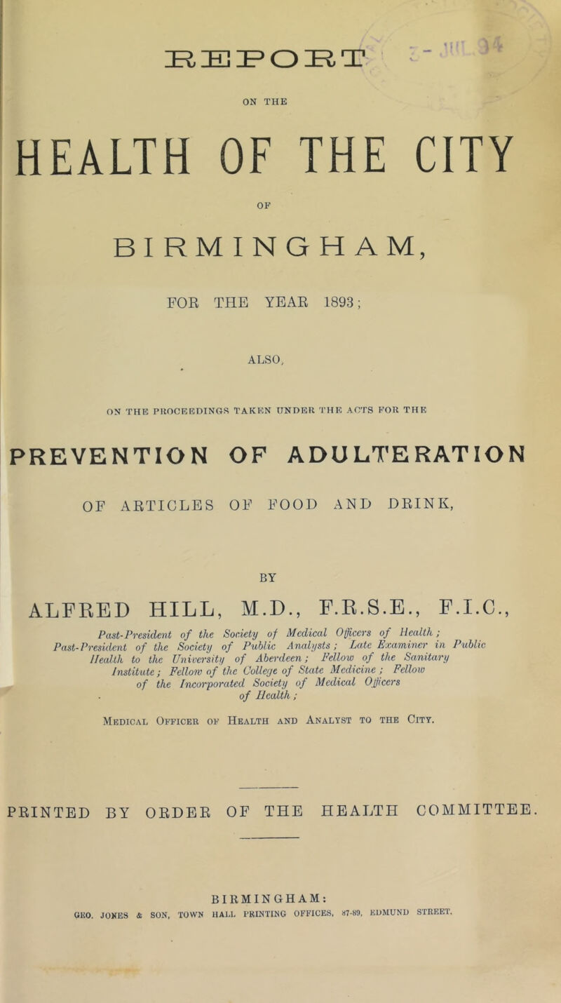 IRIEIFOIRT ON THE HEALTH OF THE CITY OF FOR THE YEAR 1893; ALSO, ON THE PROCEEDINGS TAKEN UNDER THE ACTS FOR THE PREVENTION OF ADULTERATION OF ARTICLES OF FOOD AND DRINK, BY ALFRED HILL, M.D., F.R.S.E., F.I.C., Past-President of the Society of Medical Officers of Health; Past-President of the Society of Public Analysts; Late Examiner in Public Health to the University of Aberdeen; Fellow of the Sanitary Institute; Fellow of the Colleye of State Medicine ; Fellow of the Incorporated Society of Medical Officers of Health; Medical Officer of Health and Analyst to the City. PRINTED BY ORDER OF THE HEALTH COMMITTEE. BIRMINGHAM: