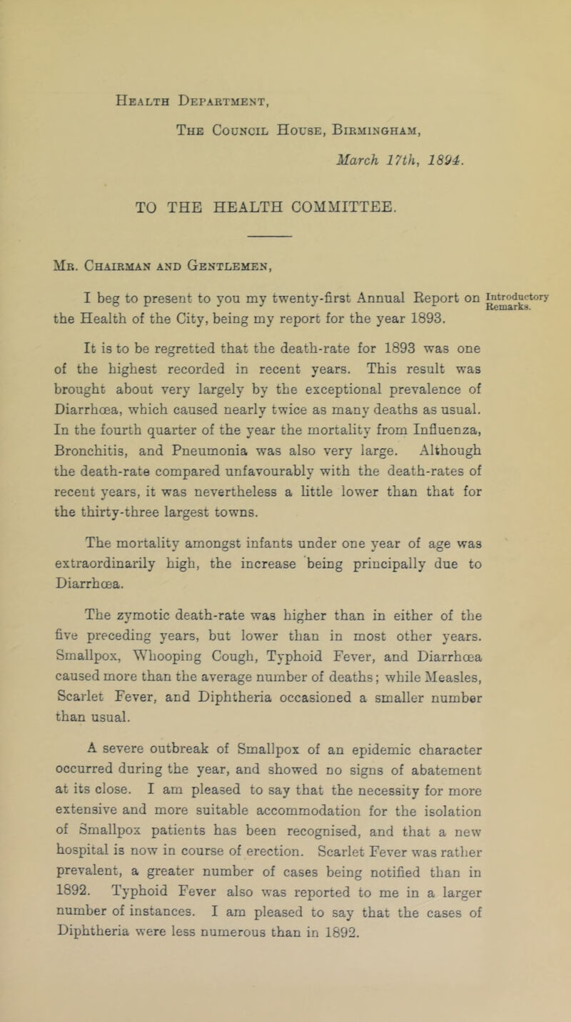 Health Department, The Council House, Birmingham, March 17th, 1894. TO THE HEALTH COMMITTEE. Mr. Chairman and Gentlemen, I beg to present to you my twenty-first Annual Report on introductory the Health of the City, being my report for the year 1893. It is to be regretted that the death-rate for 1893 was one of the highest recorded in recent years. This result was brought about very largely by the exceptional prevalence of Diarrhoea, which caused nearly twice as many deaths as usual. In the fourth quarter of the year the mortality from Influenza, Bronchitis, and Pneumonia was also very large. Although the death-rate compared unfavourably with the death-rates of recent years, it was nevertheless a little lower than that for the thirty-three largest towns. The mortality amongst infants under one year of age was extraordinarily high, the increase being principally due to Diarrhoea. The zymotic death-rate was higher than in either of the five preceding years, but lower than in most other years. Smallpox, Whooping Cough, Typhoid Fever, and Diarrhoea caused more than the average number of deaths; while Measles, Scarlet Fever, and Diphtheria occasioned a smaller number than usual. A severe outbreak of Smallpox of an epidemic character occurred during the year, and showed do signs of abatement at its close. I am pleased to say that the necessity for more extensive and more suitable accommodation for the isolation of Smallpox patients has been recognised, and that a new hospital is now in course of erection. Scarlet Fever was rather prevalent, a greater number of cases being notified than in 1892. Typhoid Fever also was reported to me in a larger number of instances. I am pleased to say that the cases of Diphtheria were less numerous than in 1892.