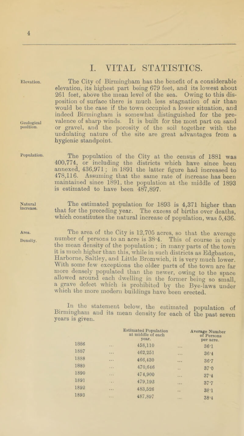 Elevation. Geological position. Population. Natural increase. Area. Density. I. VITAL STATISTICS. The City of Birmingham has the benefit of a considerable elevation, its highest part being 679 feet, and its lowest about 261 feet, above the mean level of the sea. Owing to this dis- position of surface there is much less stagnation of air than would be the case if the town occupied a lower situation, and indeed Birmingham is somewhat distinguished for the pre- valence of sharp winds. It is built for the most part on sand or gravel, and the porosity of the soil together with the undulating nature of the site are great advantages from a hygienic standpoint. The population of the City at the census of 1881 was 400,774, or including the districts which have since been annexed, 436,971 ; in 1891 the latter figure had increased to 478,116. Assuming that the same rate of increase has been maintained since 1891, the population at the middle of 1893 is estimated to have been 487,897. The estimated population for 1893 is 4,371 higher than that for the preceding year. The excess of births over deaths, which constitutes the natural increase of population, was 5,436. The area of the City is 12,705 acres, so that the average number of persons to an acre is 38-4. This of course is only the mean density of the population ; in many parts of the town it is much higher than this, while in such districts as Edgbaston, Harborne, Saltley, and Little Bromwich, it is very much lower. With some few exceptions the older parts of the town are far more densely populated than the newer, owing to the space allowed around each dwelling in the former being so small, a grave defect which is prohibited by the Bye-laws under which the more modern buildings have been erected. In the statement below, the estimated population of Birmingham and its mean density for each of the past seven years is given. Estimated Population Average Number of Persons at middle of each 1886 year. per acre. 45S.110 361 1887 462,251 364 1888 466,430 367 1880 470,646 370 1890 474,900 374 1891 479,193 377 1892 483,526 381 1893 487,897 38-4