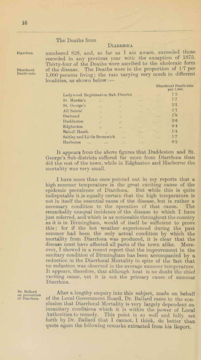 Diarrhoea. Diarrhteal Death-rate. Dr. Ballard on prevention of Diarrhoea. The Deaths from Diarrhoea numbered 828, and, so far as I am aware, exceeded those recorded in any previous year with the exception of 1875. Thirty-four of the Deaths were ascribed to the choleraic form of the disease. The Deaths were in the proportion of L7 per 1,000 persons living; the rate varying very much in different localities, as shown below :— Diarrhoeal Death-rate per 1.000. Ladywood Registration Sub-District 1-2 St. Martin’s ,. 17 St. George’s ,. 22 All Saints’ 1-1 Deritend ., 1'6 Duddeston ,. „ 26 Edgbaston „ ,, OA Balsa) 1 Heath 1-4 Saltley and Little Bromwich 17 Harborne 0-2 It appears from the above figures that Duddestou and St. George’s Sub-districts suffered far more from Diarrhoea than did the rest of the town, while in Edgbaston and Harborne the mortality was very small. I have more than once pointed out in my reports that a high summer temperature is the great exciting cause of the epidemic prevalence of Diarrhoea. But while this is quite indisputable it is equally certain that the high temperature is not in itself the essential cause of the disease, but is rather a necessary condition to the operation of that cause. The remarkably unequal incidence of the disease to which I have just referred, and which is as noticeable throughout the country as it is in Birmingham, would of itself be sufficient to prove this; for if the hot weather experienced during the past summer had been the only actual condition by which the mortality from Diarrhoea was produced, it is clear that the disease must have affected all parts of the town alike. More- over, I showed in a recent report that the improvement in the sanitary condition of Birmingham has been accompanied by a reduction in the Diarrhooal Mortality in spite of the fact that no reduction was observed in the average summer temperature. It appears, therefore, that although heat is no doubt the chief exciting cause, yet it is not the primary cause of summer Diarrhcea. After a lengthy enquiry into this subject, made on behalf of the Local Government Board, Dr. Ballard came to the con- clusion that Diarrhooal Mortality is very largely dependent on insanitary conditions which it is within the power of Local Authorities to remedy. This point is so well and fulh set forth by Dr. Ballard that I cannot, I think, do better' than quote again the following remarks extracted from his Report.