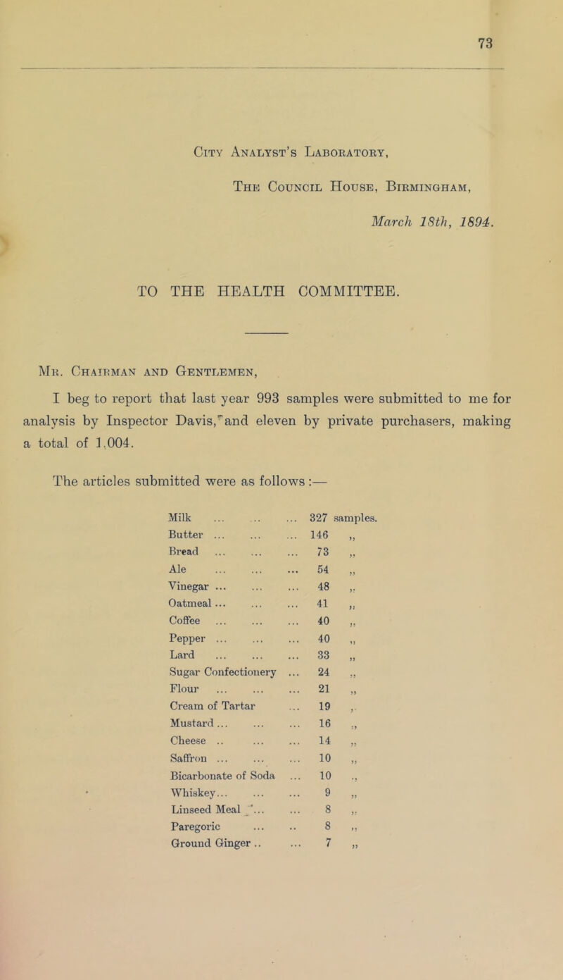 City Analyst’s Laboratory, The Council House, Birmingham, March 18th, 1894. TO THE HEALTH COMMITTEE. Mr. Chairman and Gentlemen, I beg to report that last year 993 samples were submitted to me for analysis by Inspector Davis,and eleven by private purchasers, making a total of 1,004. The articles submitted were as follows :— Milk ... 327 samples. Butter ... ... 146 >> Bread ... 73 >> Ale ... 54 y> Vinegar ... ... 48 >r Oatmeal... ... 41 i > Coffee ... 40 JJ Pepper ... ... 40 Lard ... 33 » Sugar Confectionery ... 24 fi Flour ... 21 >> Cream of Tartar ... 19 y • Mustard ... ... 16 ;» Cheese .. 14 >> Saffron ... ... 10 >> Bicarbonate of Soda ... 10 • ? Whiskey... 9 Linseed Meal ... 8 s: Paregoric 8 n Ground Ginger .. 7 tf