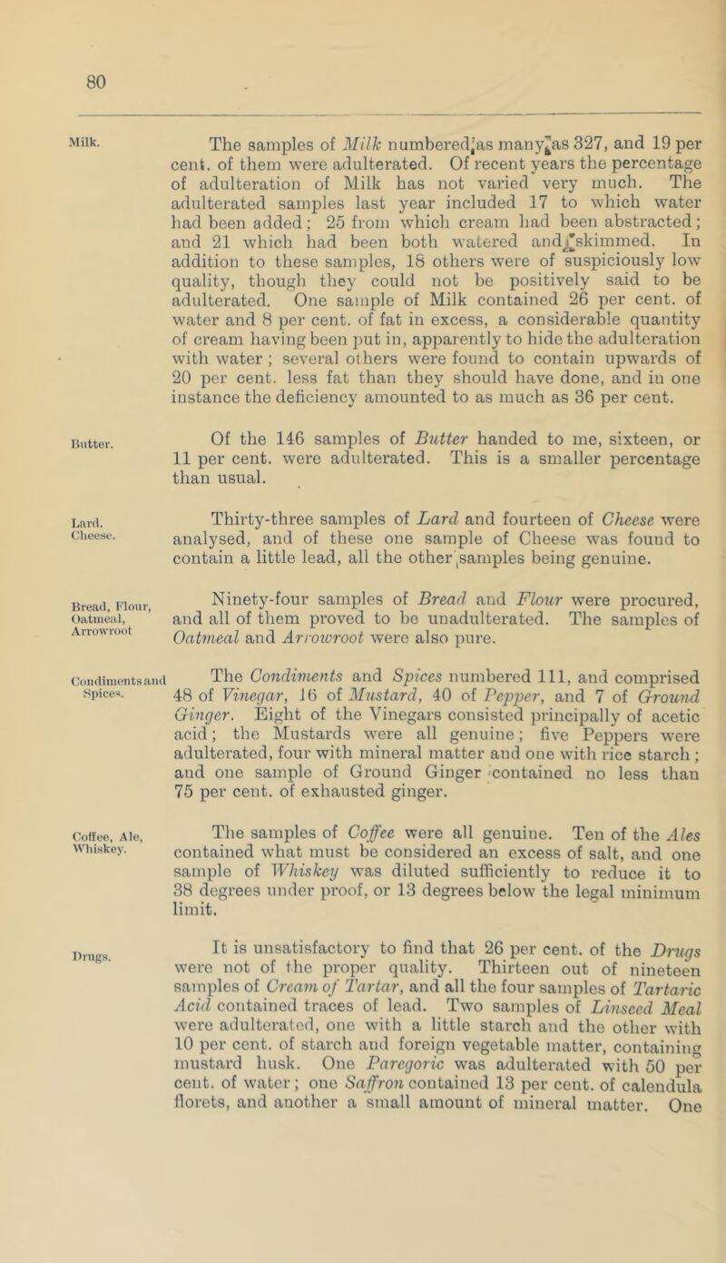 Milk. Butter. Lard. Cheese. Bread, Flour, Oatmeal, Arrowroot Condiments and Spices. Coffee, Ale, Whiskey. Drugs. The samples of Milk numbered(:as many^as 327, and 19 per cent, of them were adulterated. Of recent years the percentage of adulteration of Milk has not varied very much. The adulterated samples last year included 17 to which water had been added; 25 from which cream had been abstracted; and 21 which had been both watered andj'skimmed. In addition to these samples, 18 others were of suspiciously low quality, though they could not be positively said to be adulterated. One sample of Milk contained 26 per cent, of water and 8 per cent, of fat in excess, a considerable quantity of cream having been put in, apparently to hide the adulteration with water ; several others were found to contain upwards of 20 per cent, less fat than they should have done, and in one instance the deficiency amounted to as much as 36 per cent. Of the 146 samples of Butter handed to me, sixteen, or 11 per cent, were adulterated. This is a smaller percentage than usual. Thirty-three samples of Lard and fourteen of Cheese were analysed, and of these one sample of Cheese was found to contain a little lead, all the other (samples being genuine. Ninety-four samples of Bread and Flour were procured, and all of them proved to be unadulterated. The samples of Oatmeal and Arroioroot were also pure. The Condiments and Spices numbered 111, and comprised 48 of Vinegar, 16 of Mustard, 40 of Pepper, and 7 of Ground Ginger. Eight of the Vinegars consisted principally of acetic acid; the Mustards were all genuine; five Peppers were adulterated, four with mineral matter and one with rice starch ; and one sample of Ground Ginger contained no less than 75 per cent, of exhausted ginger. The samples of Coffee were all genuine. Ten of the Ales contained what must be considered an excess of salt, and one sample of Whiskey was diluted sufficiently to reduce it to 38 degrees under proof, or 13 degrees below the legal minimum limit. It is unsatisfactory to find that 26 per cent, of the Drugs were not of the proper quality. Thirteen out of nineteen samples of Cream of Tartar, and all the four samples of Tartaric Acid contained traces of lead. Two samples of Linseed Meal were adulterated, one with a little starch and the other with 10 per cent, of starch and foreign vegetable matter, containing mustard husk. One Paregoric was adulterated with 50 per cent, of water; one Saffron contained 13 per cent, of calendula florets, and another a small amount of mineral matter. One