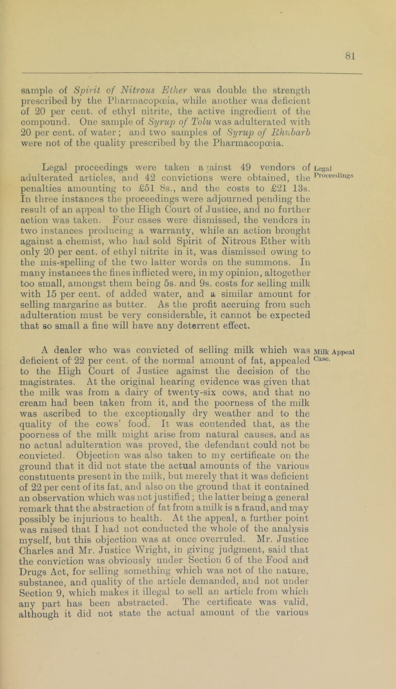 sample of Spirit of Nitrous Ether was double the strength prescribed by the Pharmacopoeia, while another was deficient of 20 per cent, of ethyl nitrite, the active ingredient of the compound. One sample of Syrup of Tolu was adulterated with 20 per cent, of water; and two samples of Syrup of Rhubarb were not of the quality prescribed by the Pharmacopoeia. Legal proceedings were taken a gainst 49 vendors of adulterated articles, and 42 convictions were obtained, the penalties amounting to £51 8s., and the costs to £21 13s. In three instances the proceedings were adjourned pending the result of an appeal to the High Court of Justice, and no further action was taken. Four cases were dismissed, the vendors in two instances producing a warranty, while an action brought against a chemist, who had sold Spirit of Nitrous Ether with only 20 per cent, of ethyl nitrite in it, was dismissed owing to the mis-spelling of the two latter words on the summons. In many instances the fines inflicted were, in my opinion, altogether too small, amongst them being 5s. and 9s. costs for selling milk with 15 per cent, of added water, and a similar amount for selling margarine as butter. As the profit accruing from such adulteration must be very considerable, it cannot be expected that so small a fine will have any deterrent effect. A dealer who was convicted of selling milk which was deficient of' 22 per cent, of the nonnal amount of fat, appealed to the High Court of Justice against the decision of the magistrates. At the original hearing evidence was given that the milk was from a dairy of twenty-six cows, and that no cream had been taken from it, and the poorness of the milk was ascribed to the exceptionally dry weather and to the quality of the cows’ food. It was contended that, as the poorness of the milk might arise from natural causes, and as no actual adulteration was proved, the defendant could not be convicted. Objection was also taken to my certificate on the ground that it did not state the actual amounts of the various constituents present in the milk, but merely that it was deficient of 22 per cent of its fat, and also on the ground that it contained an observation which was not justified; the latter being a general remark that the abstraction of fat from a milk is a fraud, and may possibly be injurious to health. At the appeal, a further point was raised that I had not conducted the whole of the analysis myself, but this objection was at once overruled. Mr. Justice Charles and Mr. Justice Wright, in giving judgment, said that the conviction was obviously under Section 6 of the Food and Drugs Act, for selling something which was not of the nature, substance, and quality of the article demanded, and not under Section 9, which makes it illegal to sell an article from which any part has been abstracted. The certificate was valid, although it did not state the actual amount of the various Legal Proceedings Milk Appeal Case.