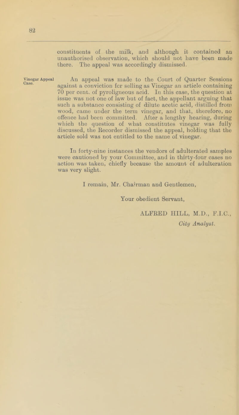 Appeal constituents of the milk, and although it contained an unauthorised observation, which should not have been made there. The appeal was accordingly dismissed. An appeal was made to the Court of Quarter Sessions against a conviction fcr selling as Vinegar an article containing 70 per cent, of pyroligneous acid. In this case, the question at issue was not one of law but of fact, the appellant arguing that such a substance consisting of dilute acetic acid, distilled from wood, came under the term vinegar, and that, therefore, no offence had been committed. After a lengthy hearing, during which the question of what constitutes vinegar was fully discussed, the Recorder dismissed the appeal, holding that the article sold was not entitled to the name of vinegar. In forty-nine instances the vendors of adulterated samples were cautioned by your Committee, and in thirty-four cases no action was taken, chiefly because the amount of adulteration was very slight. I remain, Mr. Chairman and Geutlemen, Your obedient Servant, ALFRED HILL, M.D., F.I.C., City Analyst.