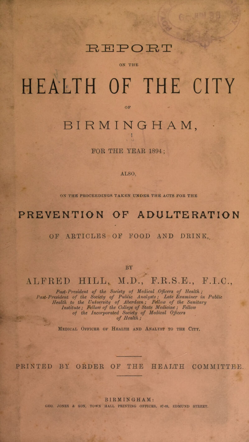 IR IE IE5 O JEl T ON THE HEALTH OF THE CITY OP BIRMINGHAM, • FOR THE YEAR 1894; ALSO, ON THE PROCEEDINGS TAKEN UNDER THE ACTS POR THE PREVENTION OF ADULTERATION OF ARTICLES OF FOOD AND DRINK,. BY ALFRED HILL, M.D , F.R.S.E., F.I.C., Past-President of the Society of Medical Officers of Health; Past-President of the Society of Public Analysts; Late Examiner in Public Health to the University of Aberdeen; Fellow of the Sanitary Institute ; Fellow of the College of State Medicine ; Fellow of the Incorporated Society of Medical Ojiccrs of Health; Medical Officer of Health and Analyst to the City. PRINTED BY ORDER OF THE HEALTH COMMITTEE. BIRMINGHAM: GEO. JONES & SON, TOWN HALL PRINTING OFFICES, 87-89. EDMUND STREET.