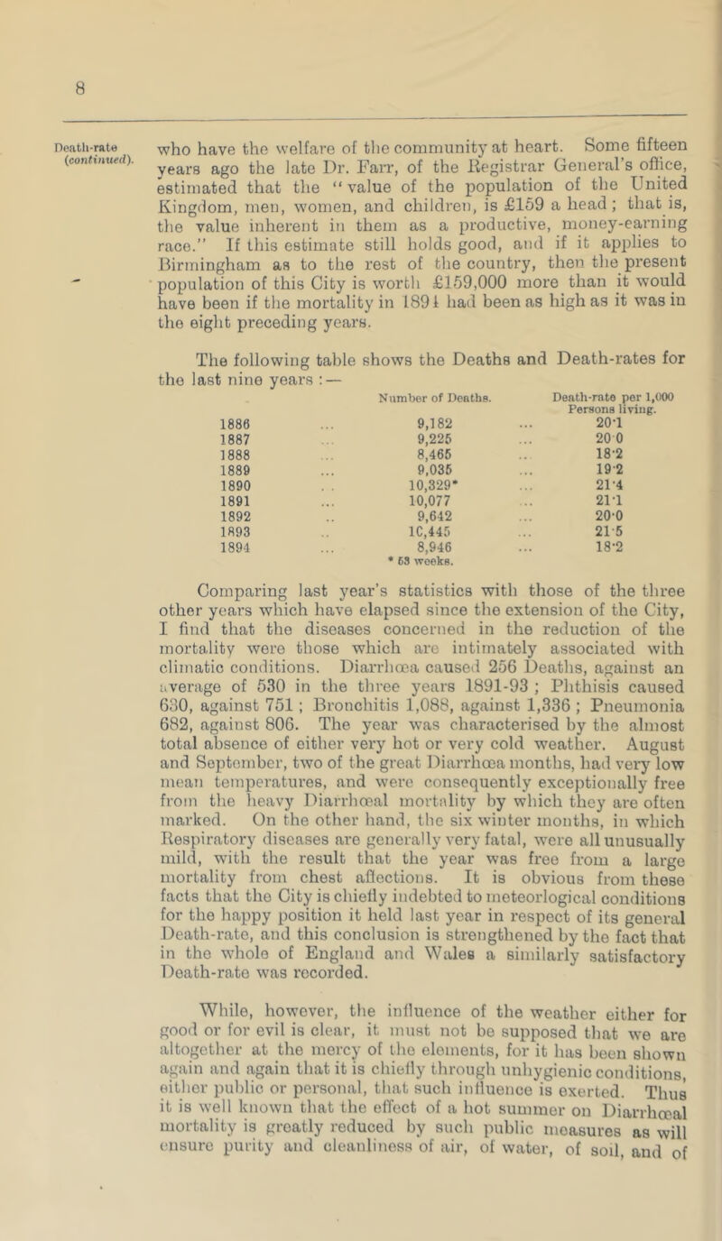 Death-rate (continued). who have the welfare of the community at heart. Some fifteen years ago the late Dr. Farr, of the Registrar General’s office, estimated that the “value of the population of the United Kingdom, men, women, and children, is £159 a head; that is, the value inherent in them as a productive, money-earning race.” If this estimate still holds good, and if it applies to Birmingham as to the rest of the country, then the present population of this City is worth £159,000 more than it would have been if the mortality in 1891 had been as high as it was in the eight preceding years. The following table shows the Deaths and Death-rates for the last nine years : — Number of Deaths. Death-rate per 1,000 Persons living. 1886 9,182 20-1 1887 9,225 200 1888 8,465 18-2 1889 9,035 192 1890 10,329* 21-4 1891 10,077 21-1 1892 9,642 200 1893 1C,445 21-5 1894 8,946 * 63 weeks. 18-2 Comparing last year’s statistics with those of the three other years which have elapsed since the extension of the City, I find that the diseases concerned in the reduction of the mortality were those which are intimately associated with climatic conditions. Diarrhoea caused 256 Deaths, against an average of 530 in the three years 1891-93 ; Phthisis caused 630, against 751; Bronchitis 1,088, against 1,336 ; Pneumonia 682, against 806. The year was characterised by the almost total absence of either very hot or very cold weather. August and September, two of the great Diarrhoea months, had very low mean temperatures, and were consequently exceptionally free from the heavy Diarrhoeal mortality by which they are often marked. On the other hand, the six winter months, in which Respiratory diseases are generally very fatal, were all unusually mild, with the result that the year was free from a large mortality from chest aflections. It is obvious from these facts that the City is chiefly indebted to moteorlogical conditions for the happy position it held last year in respect of its general Death-rate, and this conclusion is strengthened by the fact that in the whole of England and Wales a similarly satisfactory Death-rate was recorded. While, however, the influence of the weather either for good or for evil is clear, it must not be supposed that we are altogether at the mercy of the elements, for it has been shown again and again that it is chiefly through unhygienic conditions, either public or personal, that such influence is exerted. Thus it is well known that the effect of a hot summer on Diarrhoeal mortality is greatly reduced by such public moasures as will ensure purity and cleanliness of air, of water, of soil, and of