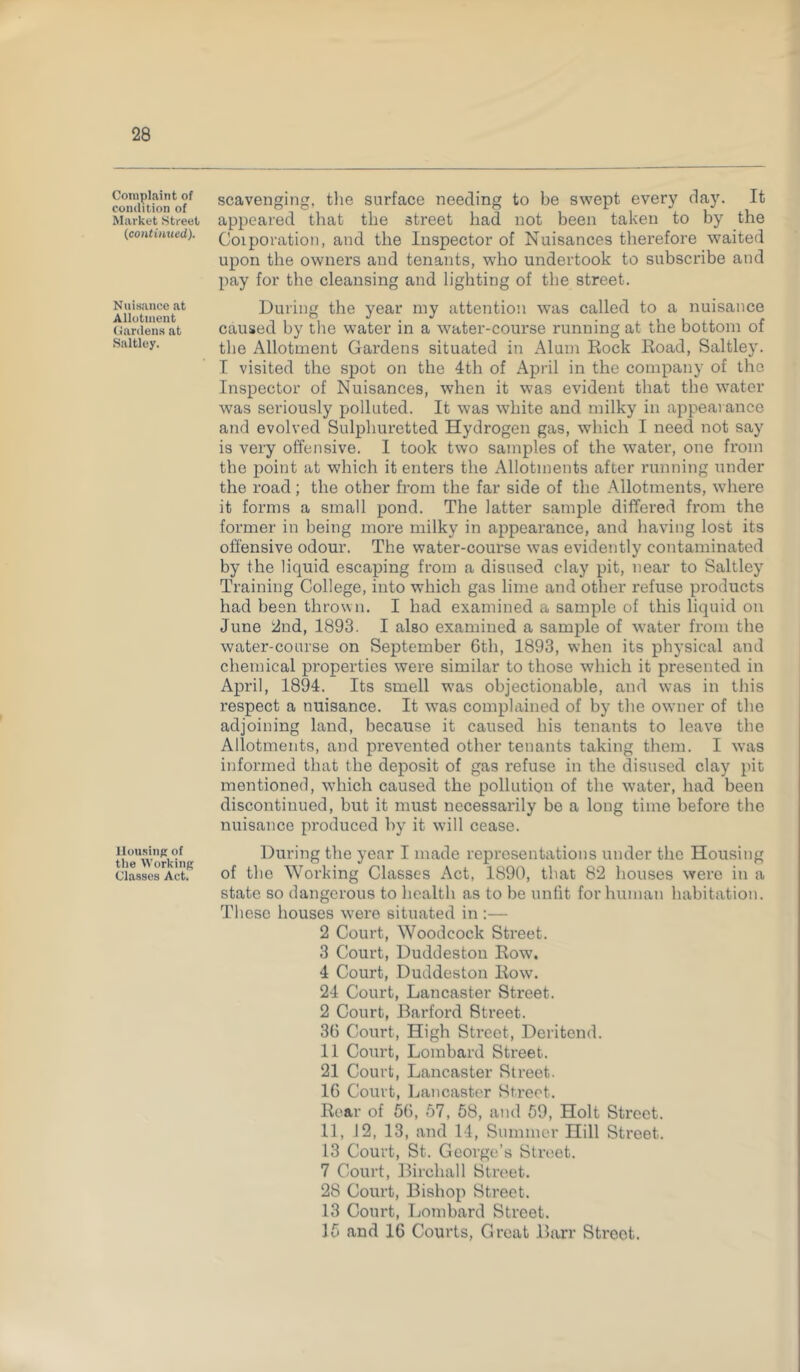 Complaint of condition of Market Street (continued). Nuisance at Allotment Gardens at Saltley. Housing of the Working Classes Act. scavenging, the surface needing to be swept every day. It appeared that the street had not been taken to by the Coiporation, and the Inspector of Nuisances therefore waited upon the owners and tenants, who undertook to subscribe and pay for the cleansing and lighting of the street. During the year my attention was called to a nuisance caused by the water in a water-course running at the bottom of the Allotment Gardens situated in Alum Rock Road, Saltley. I visited the spot on the 4th of April in the company of the Inspector of Nuisances, when it was evident that the water was seriously polluted. It was white and milky in appearance and evolved Sulphuretted Hydrogen gas, which I need not say is very offensive. I took two samples of the water, one from the point at which it enters the Allotments after running under the road; the other from the far side of the Allotments, where it forms a small pond. The latter sample differed from the former in being more milky in appearance, and having lost its offensive odour. The water-course was evidently contaminated by the liquid escaping from a disused clay pit, near to Saltley Training College, into which gas lime and other refuse products had been thrown. I had examined a sample of this liquid on June 2nd, 1893. I also examined a sample of water from the water-course on September 6th, 1893, when its physical and chemical properties were similar to those which it presented in April, 1894. Its smell was objectionable, and was in this respect a nuisance. It was complained of by the owner of the adjoining land, because it caused his tenants to leave the Allotments, and prevented other tenants taking them. I was informed that the deposit of gas refuse in the disused clay pit mentioned, which caused the pollution of the water, had been discontinued, but it must necessarily be a long time before the nuisance produced by it will cease. During the year I made representations under the Housing of the Working Classes Act, 1890, that 82 houses were in a state so dangerous to health as to be unfit for human habitation. These houses were situated in :— 2 Court, Woodcock Street. 3 Court, Duddestou Row. 4 Court, Duddeston Row. 24 Court, Lancaster Street. 2 Court, Barford Street. 36 Court, High Street, Deritend. 11 Court, Lombard Street. 21 Court, Lancaster Street. 16 Court, Lancaster Street. Rear of 56, 57, 58, and 59, Holt Street. 11, 12, 13, and 14, Summer Hill Street. 13 Court, St. George’s Street. 7 Court, Bircliall Street. 28 Court, Bishop Street. 13 Court, Lombard Street. 15 and 16 Courts, Great Barr Street.