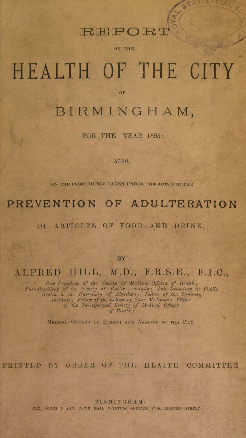 . c c ox THE ?i' HEALTH OF THE CITY OF BIRMINGHAM, FOR THE YEAR 1895; - ALSO, ON THE PROCEEDINGS TAKEN UNDER THE ACTS FOR THE PREVENTION OF ADULTERATION OP ARTICLES OF FOOD AND DRINK, BY ALFEED HILL, M.D., F.E.S.E., P.I.C., Past-I’resklcnt of the Sor.iety of Medical Of vers of Health; P,uf-/*re.<iilciit of the isociety of Public Analysts; Late Examiner in Public Health to the University of Aberdeen; Fellow of the Sanitary Institute; Fellow of the CoUeye of State Medicine; Fellow of the Incorporated Society of Medical Ojfcers of Health; Medical Officer of Health and Analyst to the City. PRINTED BY ORDER OF THE HEALTH COMMITTEE BIRMINGHAM: GEO. JONES & SON, TOWN HALL PKINTING OFFICES. ST-SK, EDMUND STREET