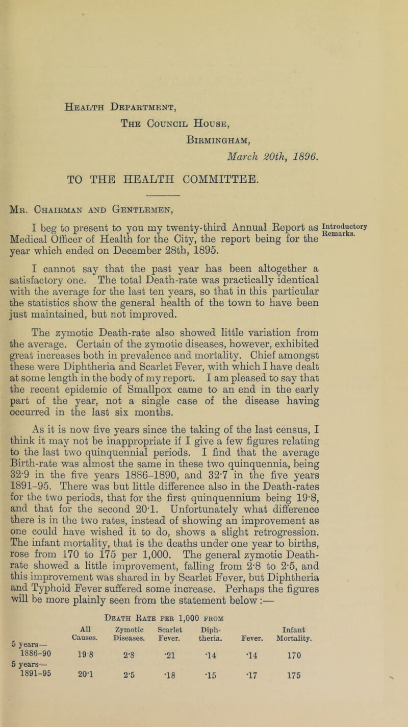 Health Department, The Council House, Birmingham, March 20th, 1896. TO THE HEALTH COMMITTEE. Mr. Chairman and Gentlemen, I beg to present to you my twenty-third Annual Eeport as introductory Medical Oflficer of Health for the City, the report being for the year which ended on December 28th, 1895. I cannot say that the past year has been altogether a satisfactory one. The total Death-rate was practically identical with the average for the last ten years, so that in this particular the statistics show the general health of the town to have been just maintained, but not improved. The zymotic Death-rate also showed little variation from the average. Certain of the zymotic diseases, however, exhibited gi’eat increases both in prevalence and mortahty. Chief amongst these were Diphtheria and Scarlet Fever, with which I have dealt at some length in the body of my report. I am pleased to say that the recent epidemic of Smallpox came to an end in the early part of the year, not a single case of the disease having occmTed in the last six months. As it is now five years since the taking of the last census, I think it may not be inappropriate if I give a few figures relating to the last two quinquennial periods. I find that the average Birth-rate was almost the same in these two quinquennia, being 32-9 in the five years 1886-1890, and 32-7 in the five years 1891-95. There was but little difference also in the Death-rates for the tw’o periods, that for the first quinquennium being 19'8, and that for the second 20T. Unfortunately what difference there is in the two rates, instead of showing an improvement as one could have wished it to do, shows a slight retrogression. The infant mortality, that is the deaths under one year to births, rose from 170 to 175 per 1,000. The general zymotic Death- rate showed a little improvement, falling from 2'8 to 2'5, and this improvement was shared in by Scarlet Fever, but Diphtheria and Typhoid Fever suffered some increase. Perhaps the figures will be more plainly seen from the statement below:— Death Rate per 1,000 from All Causes. Zymotic Diseases. Scarlet Fever. Diph- theria. Fever. Infant Mortality. 0 years— 1886-90 19-8 2-8 •21 •14 •14 170 5 years— 1891-95 20-1 2-5 •18 •15 •17 175