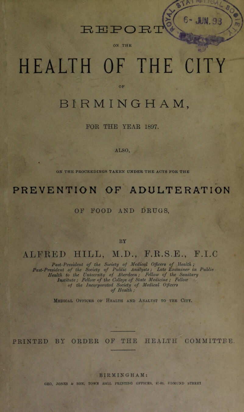 ON THE HEALTH OF THE CITY OK FOR THE YEAR 1897. ALSO, ON THE PROCEEDINGS TAKEN UNDER THE ACTS KOR THE PREVENTION OF ADULTERATION OF FOOD AND DRUGS, BY ALFRED HILL, M.D., F.R.S.E., F.I.C Past-President of the Society of Medical Officers of Health; Past-President of the Society of Public Analysts; Late Examiner in Public Health to the Univo'sity of Aberdeen; Felloio of the Sanitary Institute; Fellow of the Colleye of State Medicine; Fellow of the Incorporated Society of Medical Officers of Health; Medical Okkicer ok Health and Analyst to the City. PRINTED BY ORDER OF THE HEALTH COMMITTEE. BIRMINGHAM; GEO, JONES & SON, TOWN iIALl. PRINTING OFFICES. 8T-8<.i, EDMUND STREEl