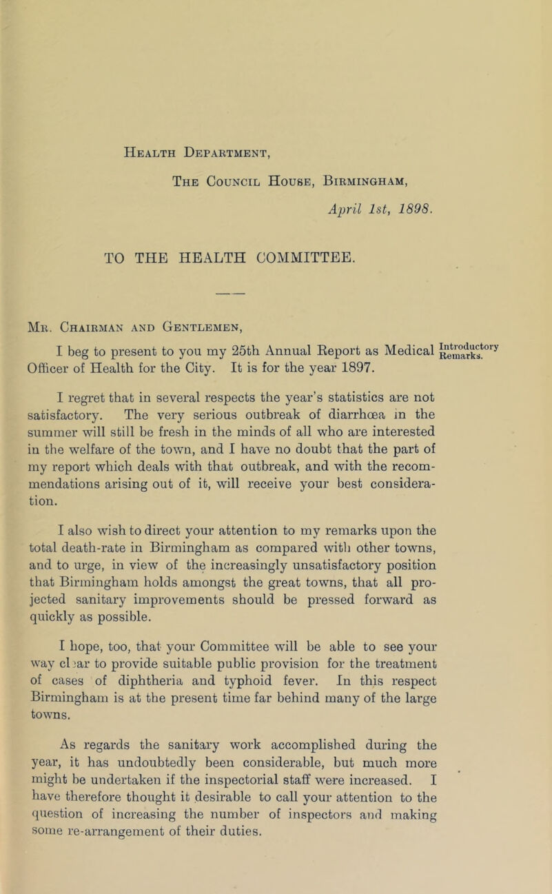 Health Department The Council House, Birmingham, April 1st, 1898. TO THE HEALTH COMMITTEE. Mr. Chairman and Gentlemen, I beg to present to you my 25th Annual Eeport as Medical Officer of Health for the City. It is for the year 1897. I regi'et that in several respects the year’s statistics are not satisfactory. The very serious outbreak of diarrhoea in the summer will still be fresh in the minds of all who are interested in the welfare of the town, and I have no doubt that the part of my report which deals with that outbreak, and with the recom- mendations arising out of it, will receive your best considera- tion. I also wish to direct your attention to my remarks upon the total death-rate in Birmingham as compared with other towns, and to urge, in view of the increasingly unsatisfactory position that Birmingham holds amongst the great towns, that all pro- jected sanitary improvements should be pressed forward as quickly as possible. I hope, too, that your Committee will be able to see your way cbar to provide suitable public provision for the treatment of cases of diphtheria and typhoid fever. In this respect Birmingham is at the present time far behind many of the large towns. As regards the sanitary work accomplished during the year, it has undoubtedly been considerable, but much more might be undertaken if the inspectorial staff were increased. I have therefore thought it desirable to call your attention to the question of increasing the number of inspectors and making some re-arrangement of their duties.