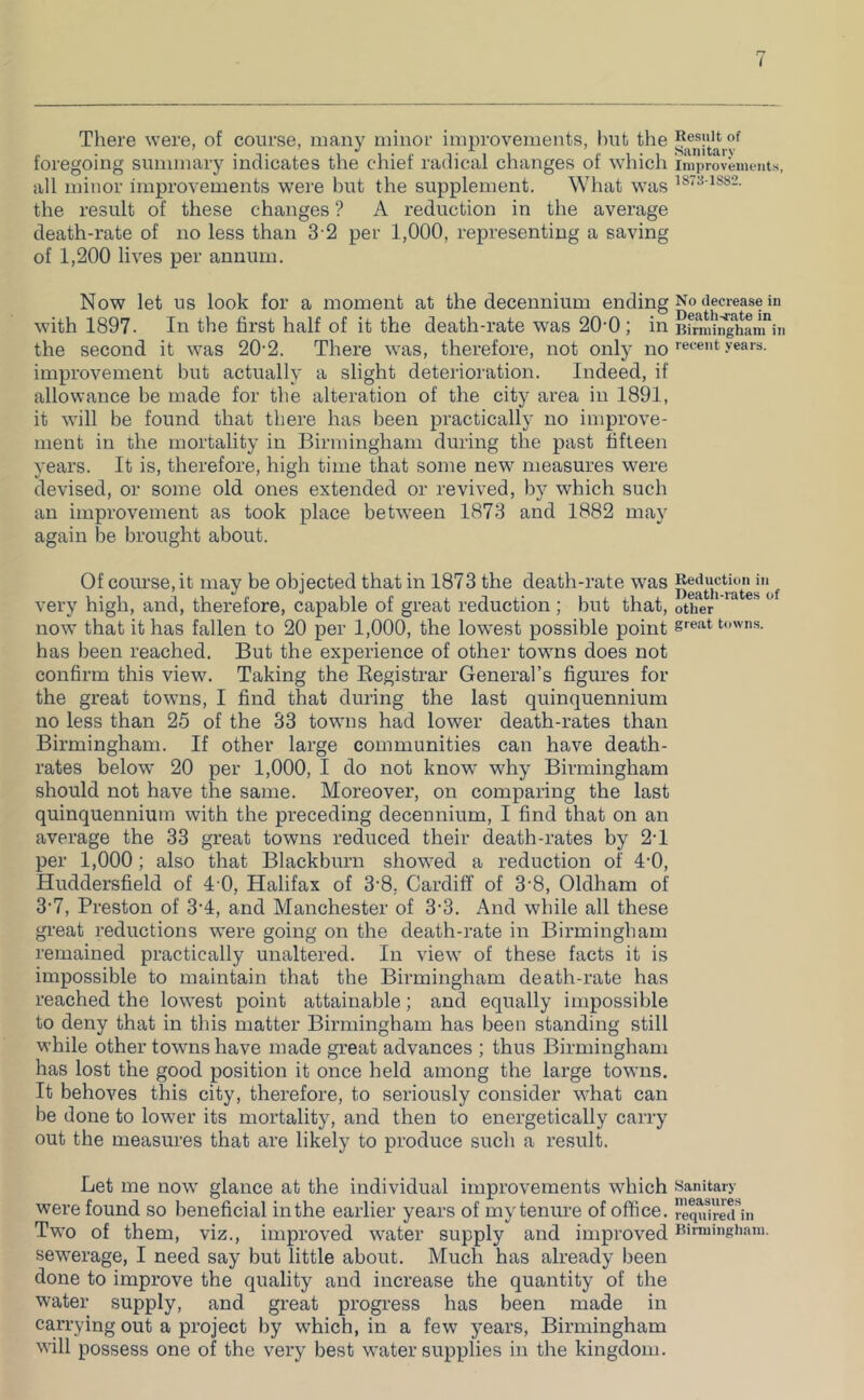 There were, of course, many minor improvements, hut the foregoing summary indicates the chief radical changes of which all minor improvements wei’e but the supplement. What was the result of these changes ? A reduction in the average death-rate of no less than 3-2 per 1,000, representing a saving of 1,200 lives per annum. Now let us look for a moment at the decennium ending with 1897. In the first half of it the death-rate was 20-0 ; in the second it was 20-2. There was, therefore, not onty no improvement but actually a slight deterioration. Indeed, if allowance be made for the alteration of the city area in 1891, it will be found that tliere has been practically no improve- ment in the mortality in Birmingham during the past fifteen years. It is, therefore, high time that some new measures were devised, or some old ones extended or revived, by which such an improvement as took place bet’ween 1873 and 1882 may again be brought about. Of course, it may be objected that in 1873 the death-rate was very high, and, therefore, capable of great reduction ; but that, now that it has fallen to 20 per 1,000, the lowest possible point bas been reached. But the experience of other towns does not confirm this view. Taking the Eegistrar General’s figures for the great towns, I find that during the last quinquennium no less than 25 of the 33 towns had lower death-rates than Birmingham. If other large communities can have death- rates below 20 per 1,000, I do not know why Birmingham should not have the same. Moreover, on comparing the last quinquennium with the preceding decennium, I find that on an average the 33 great towns reduced their death-rates by 2-1 per 1,000; also that Blackburn showed a reduction of 4'0, Huddersfield of 4 0, Halifax of 3'8, Cardiff of 3'8, Oldham of 3’7, Preston of 3’4, and Manchester of 3-3. And while all these great reductions were going on the death-rate in Birmingham remained practically unaltered. In view of these facts it is impossible to maintain that the Birmingham death-rate has reached the lowest point attainable; and equally impossible to deny that in this matter Birmingham has been standing still while other towns have made great advances ; thus Birmingham has lost the good position it once held among the large towns. It behoves this city, therefore, to seriously consider what can be done to lower its mortality, and then to energetically carry out the measures that are likely to produce such a result. Let me now glance at the individual improvements which were found so beneficial in the earlier years of my tenure of office. Two of them, viz., improved water supply and improved sewerage, I need say but little about. Much has already been done to improve the quality and increase the quantity of the water supply, and great progi’ess has been made in carrying out a project by which, in a few years, Birmingham will possess one of the very best water supplies in the kingdom. Result of Sanitary Improvements, 1873-1S82. No decrease in Death-fate in Birmingham in recent years. Reduction in Death-rates of other great towns. Sanitary measures required in Birmingham.