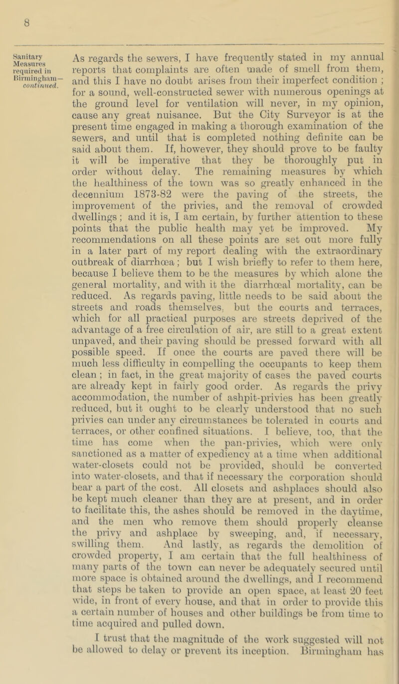 Sanitary Measures required in Itirininghain — continued. As regards the sewers, I have frequently stated in my annual reports that complaints are often made of smell from them, and this I have no doubt arises from their imperfect condition ; for a sound, well-constructed sewer with numerous openings at the ground level for ventilation will never, in my opinion, cause any great nuisance. But the City Surveyor is at the present time engaged in making a thorough examination of the sewers, and until that is completed nothing definite can be said about them. If, however, they should prove to be faulty it will be imperative that they be thoroughly put in order without delay. Tlie remaining measures by which the healthiness of the town was so gi’eatly enhanced in the decennium 1873-82 were the paving of the streets, the improvement of the privies, and the removal of crowded dwellings ; and it is, I am certain, by further attention to these points that the public health may yet be improved. My recommendations on all these points are set out more fully in a later part of my report dealing with the extraordinaiy outbreak of dian’hoca; but I wish briefly to refer to them here, because I believe them to be the measures l)v which alone the %! general mortality, and with it the diarrhoeal mortality, can be reduced. As regards paving, little needs to be said about the streets and I'oads themselves, but tlie courts and terraces, which for all practical purposes are streets deprived of the advantage of a free circulation of air, are still to a great extent uupaved, and their paving should be pressed forward with all possible speed. If once the courts are paved there will be much less difficulty in compelling the occupants to keep them clean ; in fact, in the great majority of cases the paved courts are already kept in fairly good order. As regards the privy accommodation, the number of ashpit-privies has been greatly reduced, but it ought to be clearly understood that no such privies can under any circumstances be tolerated in coinds and terraces, or other confined situations. I believe, too, that the time has come when the pan-privies, which were only sanctioned as a matter of expediency at a time when additional water-closets could not bo ])rovided, should he converted into water-closets, and that if necessary the corporation should bear a part of the cost. All closets and ashplaces should also he kept much cleaner than they are at present, and in order to facilitate this, the ashes should be removed in the daytime, and the men who remove them should properly cleanse tlie privy and ashplace by sweeping, and, if necessary, swilling them. .\nd lastly, as regards the demolition of crowded property, I am certain that the full healthiness of many parts of the town can never be adequately secured until more space is obtained around the dwellings, and I recommend that steps he taken to provide an open space, at least 20 feet wide, in front of every house, and that in order to provide this a certain number of houses and other buildings be from time to time acquired and pulled down. I trust that the magnitude of tlie work suggested will not be allowed to delay or prevent its inception. Birmingham has