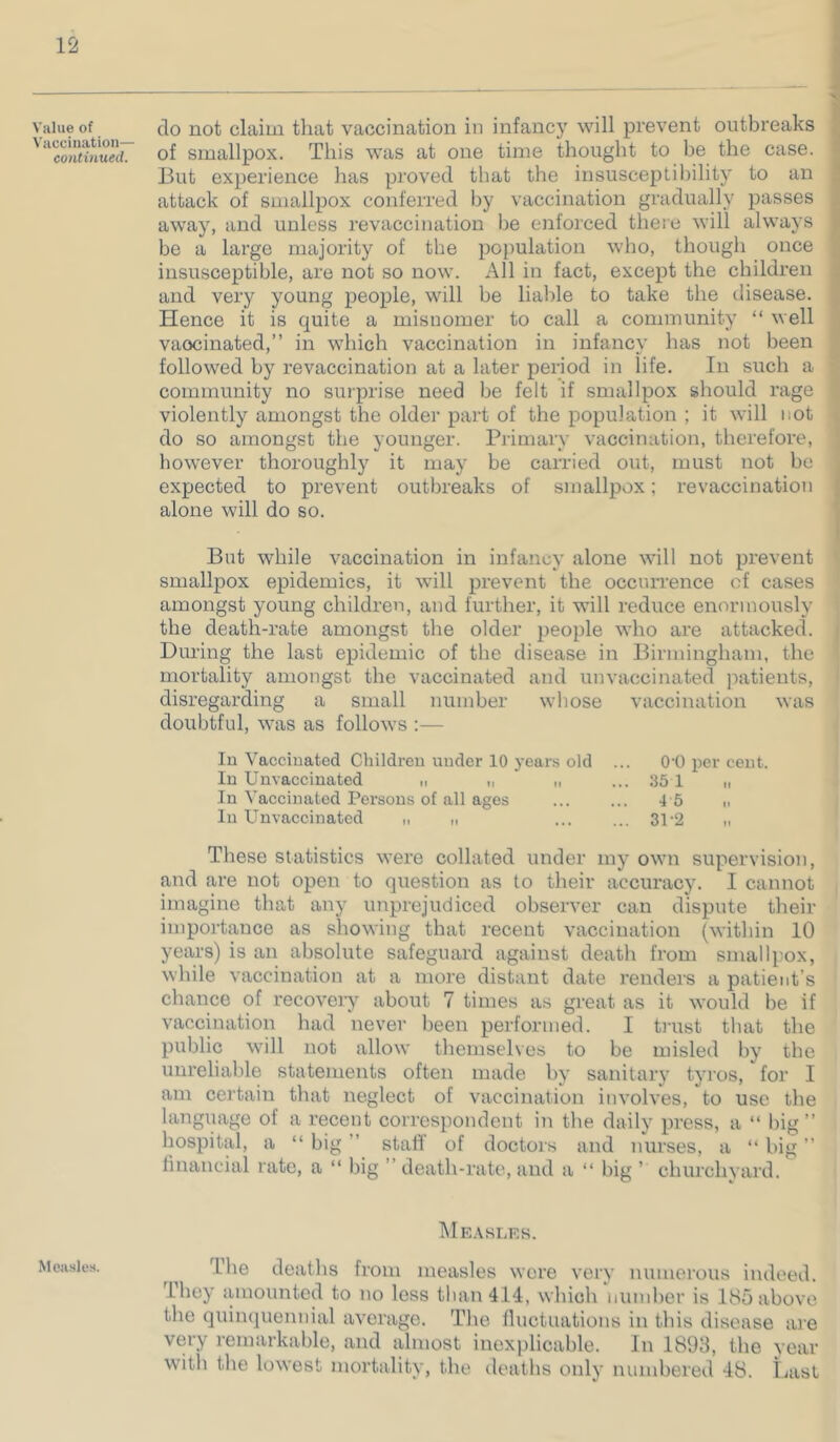 Value of Vaccination— continued. Measles. do not claim that vaccination in infancy will prevent outbreaks of smallpox. This was at one time thought to be the case. But experience has proved that the insusceptibility to an attack of smallpox conferred by vaccination gradually passes away, and unless revaccination be enforced there will always be a large majority of the population who, though once insusceptible, are not so now. All in fact, except the children and very young people, will be liable to take the disease. Hence it is quite a misnomer to call a community “ well vaccinated,” in which vaccination in infancy has not been followed by revaccination at a later period in life. In such a community no surprise need be felt if smallpox should rage violently amongst the older part of the population ; it will not do so amongst the younger. Primary vaccination, therefore, however thoroughly it may be carried out, must not be expected to prevent outbreaks of smallpox; revaccination alone will do so. But while vaccination in infancy alone will not prevent smallpox epidemics, it will prevent the occiUTence of cases amongst young children, and further, it will reduce enormously the death-rate amongst the older people who are attacked. During the last epidemic of the disease in Birmingham, the mortality amongst the vaccinated and unvaccinated j^atients, disregarding a small number whose vaccination was doubtful, was as follows :— lu Vaccinated Cliildreu under 10 years old ... O'O per cent. In Unvaccinated „ ,, „ ... .35 1 n In Vaccinated Persons of all ages 4 5 h In Unvaccinated „ „ 31-2 „ These statistics were collated under my own supervision, and are not open to question as to their accuracy. I cannot imagine that any unprejudiced observer can dispute their importance as showing that recent vaccination (witliin 10 years) is an absolute safeguard against death from smallpox, while vaccination at a more distant date renders a patient’s chance of recoveiy about 7 times as great as it would be if vaccination had never been performed. I ti'ust that the public will not allow themselves to be misled by the unreliable statements often made by sanitary tyros, for I am certain that neglect of vaccination involves, to use the langiiage of a recent correspondent in the daily press, a “ big ” hospital, a “ big ” staff of doctors and nurses, a “ big ” linancial rate, a “ big ” death-rate, and a “ big ’ churchyard. l\lE.\SliF,S. The deaths from measles wore very numerous indeed. They luuountcd to no less tluinlll, which number is 185 above the quinquennial average. The fluctuations in this disease are very remarkable, and almost inexplicable. In 1893, the year with the lowest mortality, the deaths only numbered 48. Last