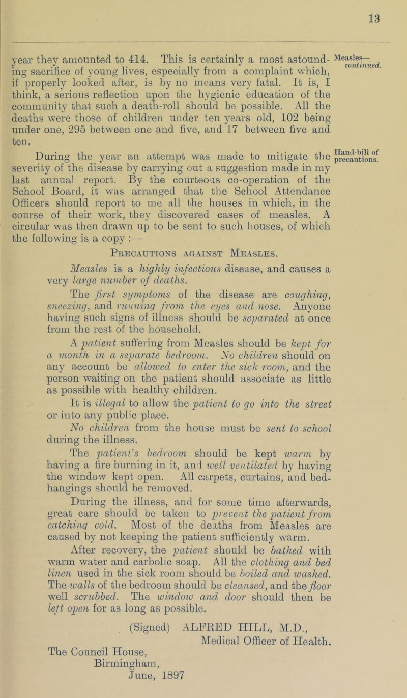 year they amounted to 414. This is certainly a most astound- ing sacrifice of young lives, especially from a complaint which, if properly looked after, is by no means very fatal. It is, I think, a serious reflection upon the hygienic education of the community that such a death-roll should be possible. All the deaths were those of children under ten years old, 102 being under one, 295 between one and five, and 17 between five and ten. During the year an attempt w'as made to mitigate the severity of the disease by carrying out a suggestion made in my last annual report. By the courteous co-operation of the School Board, it was arranged that the School Attendance Officers should report to me all the houses in which, in the course of their work, they discovered cases of measles. A circular was then di’awn up to be sent to such liouses, of which the following is a copy :— PllECAUTIONS AGAINST MeASLES. Measles is a highly infectious disease, and causes a very large number of deaths. The first symptoms of the disease are coughing, sneezing, and running from the eyes and nose. Anyone having such signs of illness should be separated at once from the rest of the household. A patient suffering from Measles should be kejjt for a month in a separate bedroom. So children should on any account be allowed to enter the sick room, and the person waiting on the patient should associate as little as possible with healthy children. It is illegal to allow the patient to go into the street or into any public place. No children from the house must be sent to school during the illness. The patient's bedroom should be kept warm by having a tire burning in it, an'l well ventilated by having the window kept open. All carpets, curtains, and bed- hangings should be removed. During tlie illness, and for some time afterwards, great care should be taken to prevent the patient from catching cold. Most of the deaths from Measles are caused by not keeping the patient sufficiently warm. After recovery, the patient should be bathed with warm water and carbolic soap. All the clothing and bed linen used in the sick room should be boiled and toashed. The walls of the bedroom should be cleansed, and th.Q floor well scrubbed. The window and door should then be lejt open for as long as possible. (Signed) ALFKED HILL, M.D., Medical Officer of Health. The Council House, Birmingham, June, 1897 Measle.s— continued. Hand bill of precautions.