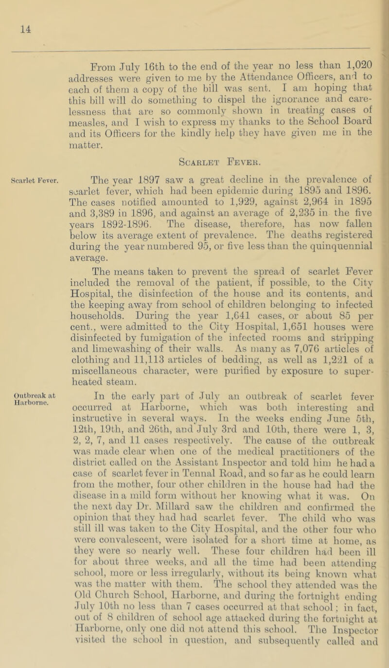 Scarlet Fever. Outbreak at llarborne. From July 16th to the end of the year no less than 1,020 addresses were given to me by the Attendance Officers, anJ to each of them a copy of the bill was sent. I am hoping that this bill will do something to dispel the ignorance and care- lessness that are so commonly shown in treating cases of measles, and I wish to express my thanks to the School Board and its Officers for the kindly help they have given me in the matter. Scarlet Fever. The year 1897 saw a great decline in the prevalence of scarlet fever, which had been epidemic during 1895 and 1896. The cases notified amounted to 1,929, against 2,964 in 1895 and 3,389 in 1896, and against an average of 2,235 in the five years 1892-1896. The disease, tlierefore, has now fallen below its average extent of prevalence. Tlie deaths registered during the year numbered 95, or five less than the quinquennial average. The means taken to prevent the spread of scarlet Fever included the removal of the patient, if possible, to the City Hospital, the disinfection of the house and its contents, and the keeping away from school of children belonging to infected households. During the year 1,641 cases, or about 85 per cent., were admitted to the City Hospital, 1,651 houses were disinfected by fumigation of the infected rooms and stripping and limewashing of their walls. As many as 7,076 articles of clothing and 11,113 articles of l)edding, as well as 1,221 of a miscellaneous cliaracter, were purified by exposure to super- heated steam. In the early part of July an outbreak of scarlet fever occuri-ed at Harborne, whicli was both interesting and instructive in several ways. In the weeks ending June 5tli, 12th, 19th, and 26th, and July 3rd and 10th, there were 1, 3, 2, 2, 7, and 11 cases respectively. The cause of the outbreak was made clear when one of the medical practitioners of the district called on the Assistant Inspector and told him he had a case of scarlet fever in Tennal Road, and so far as lie could learn from the mother, four other children in the house had liad the disease in a mild form without her knowing what it was. On the next day Dr. Hillard saw the children and confirmed the opinion that they had had scarlet fever. The child who was still ill was taken to the City Hospital, and the other four who were convalescent, were isolated for a short time at home, as they were so nearly well. These four children had been ill for about three weeks, and all the time had been attending school, more or less iri-egularly, without its being known what was the matter with them. The school they attended was the Old Church School, Harborne, and diiring the fortnight ending July lOth no less than 7 cases occurred at that school; in fact, out of 8 children of school age attacked duritig the fortnight at Harborne, only one did not attend this school. The Inspector visited the school in question, and suhsecpiently called and
