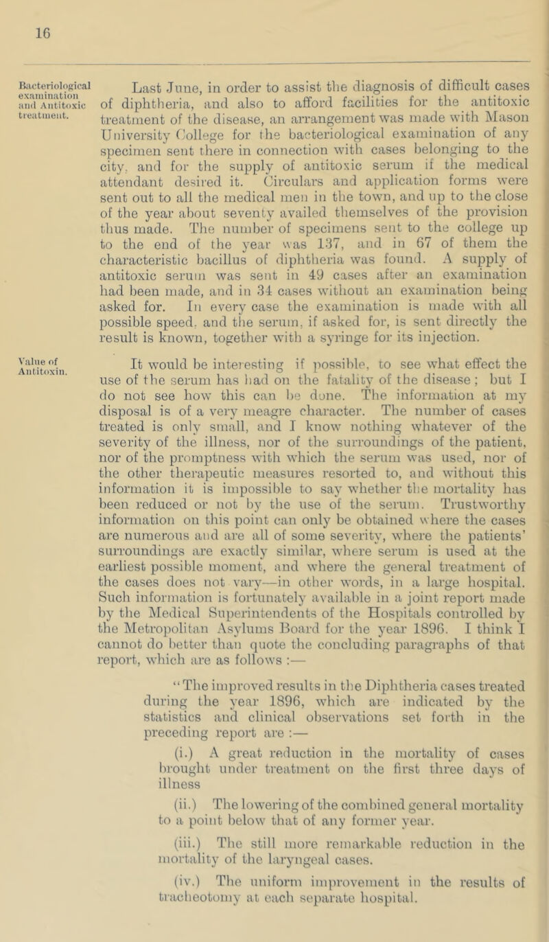 Bilcteriolojiical exaiuinatiun and Antitoxic treatineiit. Value of Antitoxin. Last June, in order to assist the diagnosis of difficult cases of diphtheria, and also to afford facilities for the antitoxic treatment of the disease, an arrangement was mtide with Mason University ffollege for the bacteriological examination of any specimen sent tliere in connection with cases belonging to the city, and for the supply of antitoxic serum if the medical attendant desired it. Circulars and application forms were sent out to all the medical men in the town, and up to the close of the year about seventy availed themselves of the provision thus made. The number of specimens sent to the college up to the end of the year was 137, and in 67 of them the characteristic bacillus of diphtheria was found. A supply of antitoxic serum was sent in 49 cases after an examination had been made, and in 34 cases without an examination being asked for. In every case the examination is made with all possible speed, and the serum, if asked for, is sent directly the result is known, together with a syringe for its injection. It would be interesting if possible, to see what effect the use of the serum has had on the fatality of the disease ; but I do not see how this can be done. The information at my disposal is of a very meagre character. The number of eases treated is only small, and I know nothing whatever of the severity of the illness, nor of the surroundings of the patient, nor of the promptness with which the serum was used, nor of the other therapeutic measures resorted to, and without this information it is impossible to say whether the mortality has been reduced or not by the use of the serum. Trustwortliy information on this point can only be obtained where the cases * are numerous and are all of some severity, where the patients’ surroundings are exactly similar, where serum is used at the earliest possible moment, and where the general treatment of the cases does not vary—in other words, in a large hospital. Such information is fortunately available in a joint report made by the Medical Superintendents of the Hospitals controlled by the Metropolitan .\sylums Board for the year 1896. I think 1 cannot do l)etter than quote the concluding paragraphs of that repoi-t, which are as follows :— “ The improved results in the Diphtheria cases treated during the year 1896, which are indicated by the statistics and clinical observations set forth in the preceding report are :— * (i.) A great reduction in the mortality of cases ' lu'ought under treatment on the first three days of illness (ii.) The lowering of the combined general mortality to a point below that of any former year. (iii.) The still more remarkable reduction in the mortality of the laryngeal cases. (iv.) The uniform improvement in the results of tracheotomy at each separate hospital.