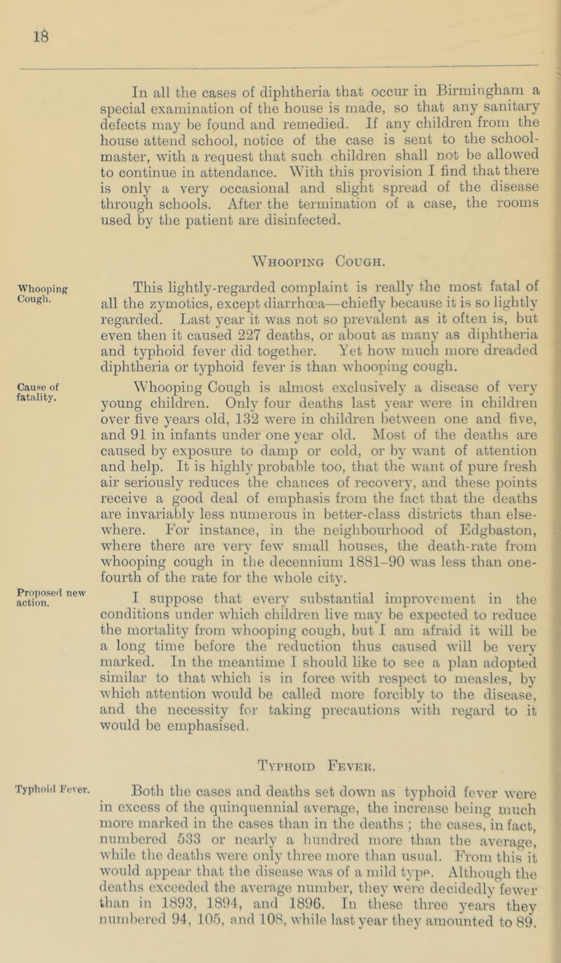 Whooping Cough. Cause of fatality. Proposed new action. Typhoid Fever. In all the cases of diphtheria that occur in Birmingham a special examination of the house is made, so that any sanitary defects may he found and remedied. If any children from the house attend school, notice of the case is sent to the school- master, with a request that such children shall not be allowed to continue in attendance. With this provision I find that there is only a very occasional and slight spread of the disease through schools. After the termination of a case, the rooms used by the patient are disinfected. Whooping Cough. This lightly-regarded complaint is really the most fatal of ; all the zymotics, except diarrhoea—chiefly liecause it is so lightly regarded. Last year it was not so prevalent as it often is, but even then it caused 227 deaths, or about as many as diphtheria and typhoid fever did together. Yet how much more dreaded diphtheria or typhoid fever is than whooping cough. Whooping Cough is almost exclusively a disease of very ' young childi’en. Only four deaths last year were in children ■ over five years old, 132 were in children between one and five, and 91 in infants under one year old. Most of the deaths are caused by exposure to damp or cold, or by want of attention and help. It is highly probable too, that the want of pure fresh air seriously reduces the chances of recovery, and these points receive a good deal of emphasis from the fact that the deaths are invariably less numerous in better-class districts than else- ( where. Bor instance, in the neighbourhood of Edgbaston, ; where there are very few small houses, the death-rate from ' whooping cough in the decennium 1881-90 was less than one- fourth of the rate for the whole citv. •< ► I suppose that every substantial improvement in the i conditions under which children live may be expected to reduce J the mortality from whooping cough, but I am afraid it will be . a long time before the reduction tlius caused will be very marked. In the meantime I should like to see a plan adopted similar to that which is in force with respect to measles, by which attention would be called more forcibly to the disease, and the necessity for taking precautions with regard to it would be emphasised. Typhoid Feveu. Both the cases and deaths set down as tyjihoid fever were in excess of the quinquennial average, the increase being much more marked in the cases than in the deaths ; the cases, in fact, numbered 533 or nearly a Inmdred more than the average, wliile tlie deaths were only three moi-e tlian usual. From this it would appear tliat the disease was of a mild type. Altliough the deaths exceeded the average number, they were decidedly fewer than in 1893, 1891, and 1896. In these three years they